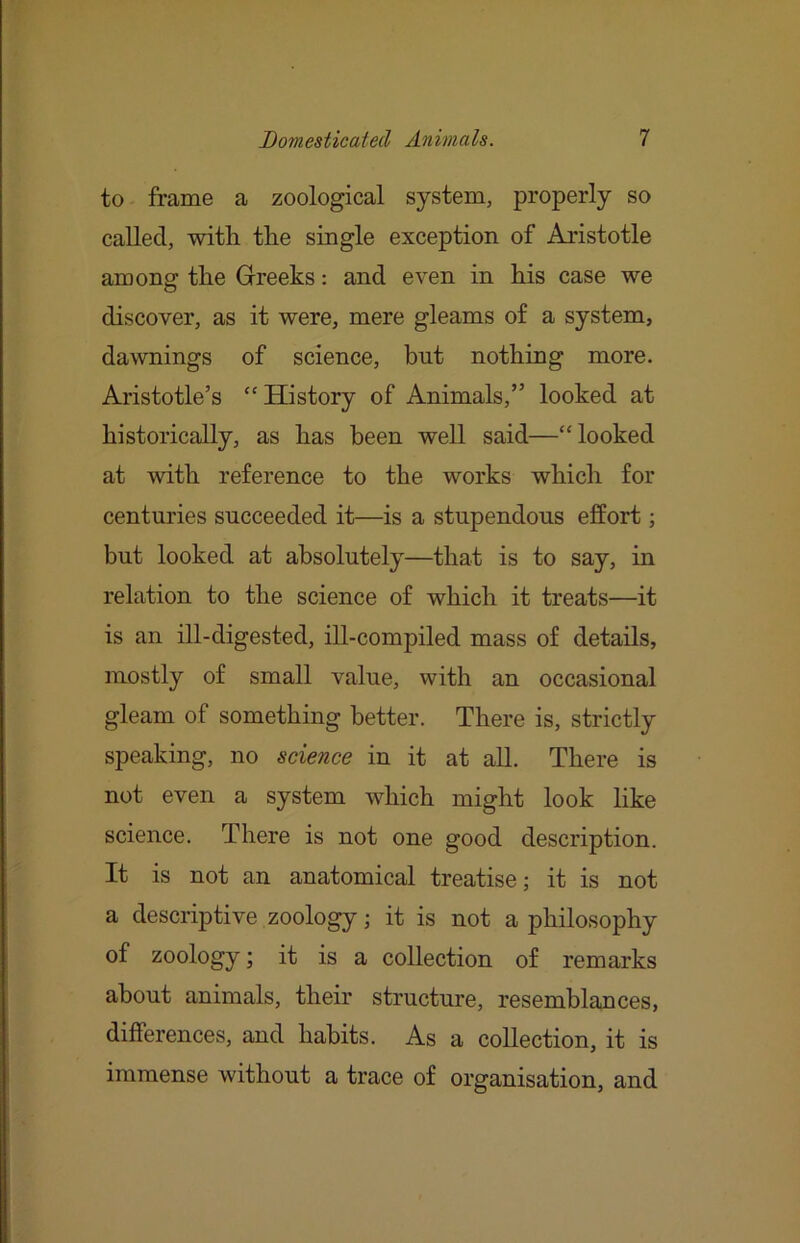 to frame a zoological system, properly so called, with the single exception of Aristotle among the Greeks: and even in his case we discover, as it were, mere gleams of a system, dawnings of science, but nothing more. Aristotle’s “ History of Animals,” looked at historically, as has been well said—“looked at with reference to the works which for centuries succeeded it—is a stupendous effort; but looked at absolutely—that is to say, in relation to the science of which it treats—it is an ill-digested, ill-compiled mass of details, mostly of small value, with an occasional gleam of something better. There is, strictly speaking, no science in it at all. There is not even a system which might look like science. There is not one good description. It is not an anatomical treatise; it is not a descriptive zoology; it is not a philosophy of zoology; it is a collection of remarks about animals, their structure, resemblances, differences, and habits. As a collection, it is immense without a trace of organisation, and