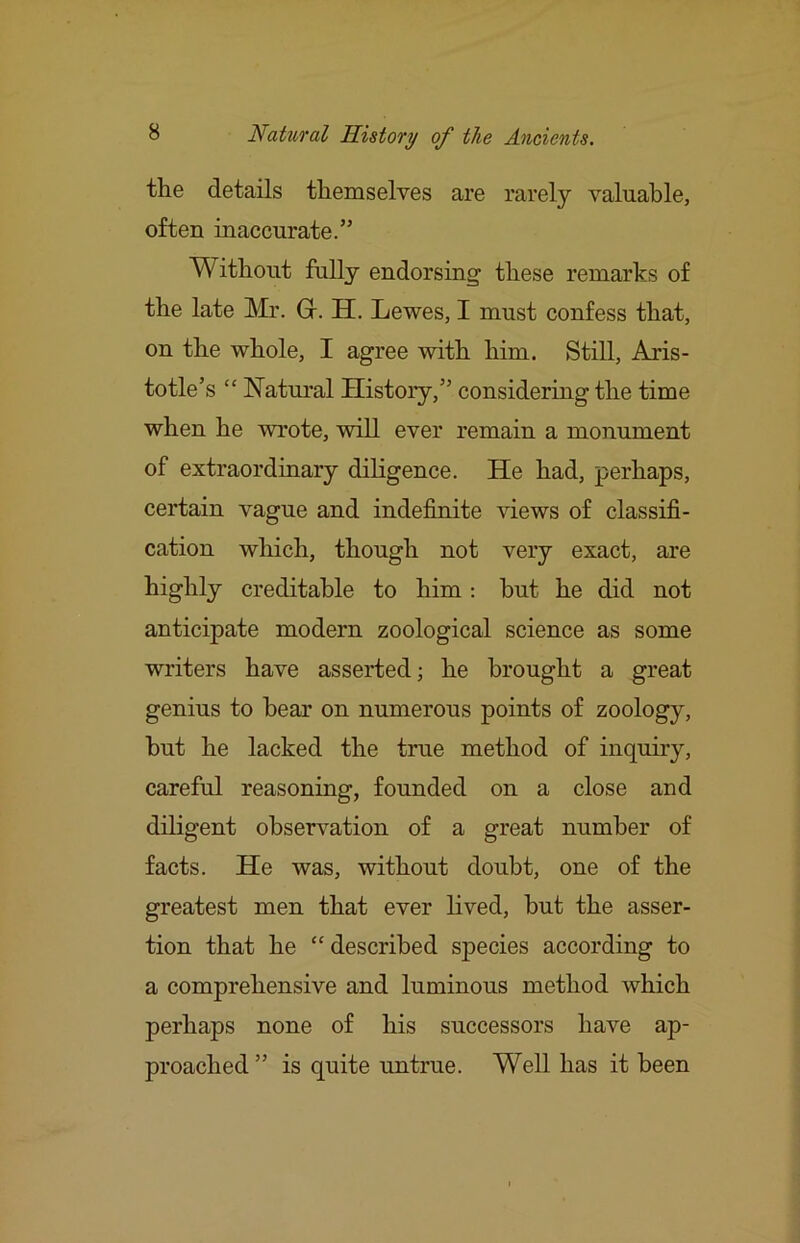 the details themselves are rarely valuable, often inaccurate.” Without fully endorsing these remarks of the late Mr. Gr. H. Lewes, I must confess that, on the whole, I agree with him. Still, Aris- totle’s “ Natural History,” considering the time when he wrote, will ever remain a monument of extraordinary diligence. He had, perhaps, certain vague and indefinite views of classifi- cation which, though not very exact, are highly creditable to him: hut he did not anticipate modern zoological science as some writers have asserted; he brought a great genius to hear on numerous points of zoology, hut he lacked the true method of inquiry, careful reasoning, founded on a close and diligent observation of a great number of facts. He was, without doubt, one of the greatest men that ever lived, but the asser- tion that he “ described species according to a comprehensive and luminous method which perhaps none of his successors have ap- proached” is quite untrue. Well has it been