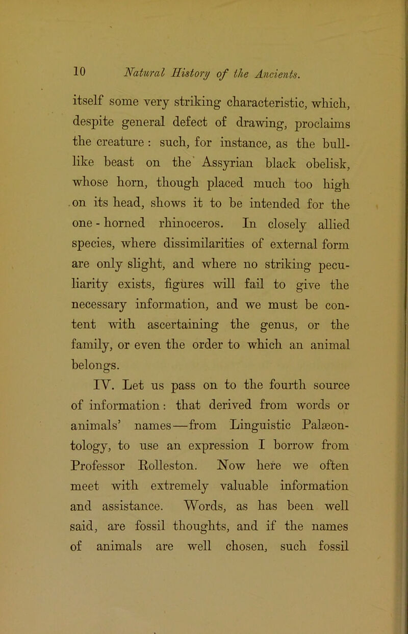 itself some very striking characteristic, which, despite general defect of drawing, proclaims the creature : such, for instance, as the bull- like beast on the' Assyrian black obelisk, whose horn, though placed much too high on its head, shows it to be intended for the one - horned rhinoceros. In closely allied species, where dissimilarities of external form are only slight, and where no striking pecu- liarity exists, figures will fail to give the necessary information, and we must be con- tent with ascertaining the genus, or the family, or even the order to which an animal belongs. IV. Let us pass on to the fourth source of information: that derived from words or animals’ names—from Linguistic Palaeon- tology, to use an expression I borrow from Professor Eolleston. Now here we often meet with extremely valuable information and assistance. Words, as has been well said, are fossil thoughts, and if the names of animals are well chosen, such fossil