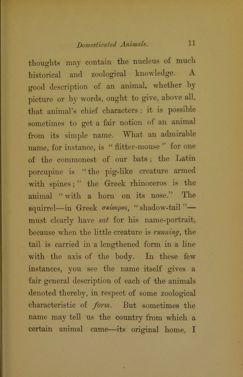 tliouglits may contain the nucleus of much historical and zoological knowledge. A good description of an animal, whether by picture or by words, ought to give, above all, that animal’s chief characters ; it is possible sometimes to get a fair notion of an animal from its simple name. What an admirable name, for instance, is  hitter-mouse ” for one of the commonest of our bats; the Latin porcupine is “ the pig-like creature armed with spines; ” the Grreek rhinoceros is the animal “ with a horn on its nose.” The squirrel—in Gireek o-«6oupo9, “ shadow-tail ”— must clearly have sat for his name-portrait, because when the little creature is running, the tail is carried in a lengthened form in a line with the axis of the body. In these few instances, you see the name itself gives a fair general description of each of the animals denoted thereby, in respect of some zoological characteristic of form. But sometimes the name may tell us the country from which a certain animal came—its original home, I