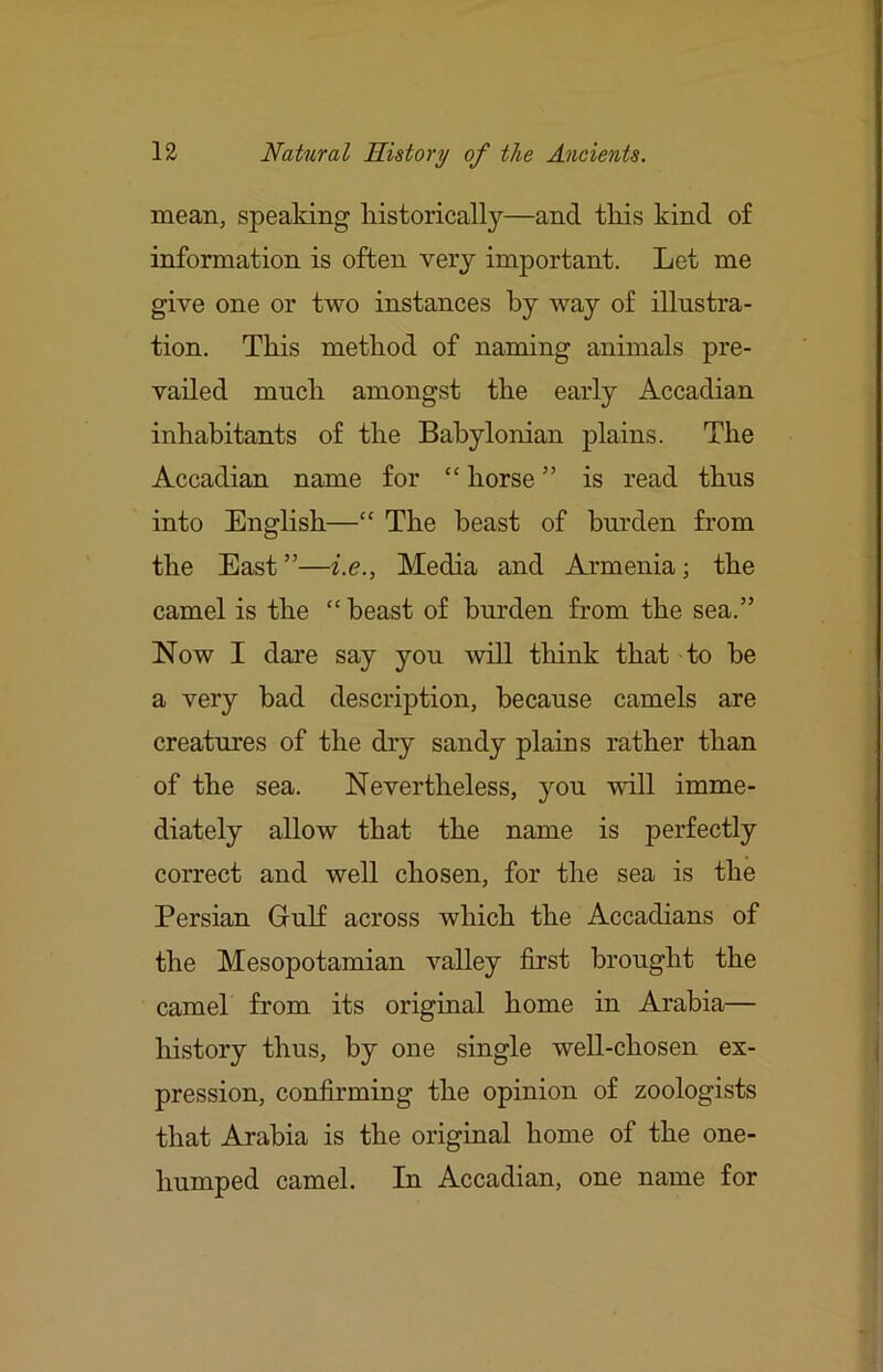 mean, speaking liistorically—and tliis kind of information is often very important. Let me give one or two instances by way of illustra- tion. This method of naming animals pre- vailed much amongst the early Accadian inhabitants of the Babylonian plains. The Accadian name for “ horse ” is read thus into English—“ The beast of burden from the East”—Media and Armenia; the camel is the “ beast of burden from the sea.” Now I dare say you will think that to be a very bad description, because camels are creatures of the dry sandy plains rather than of the sea. Nevertheless, you will imme- diately allow that the name is perfectly correct and well chosen, for the sea is the Persian Grulf across which the Accadians of the Mesopotamian valley first brought the camel from its original home in Arabia— liistory thus, by one single well-chosen ex- pression, confirming the opinion of zoologists that Arabia is the original home of the one- humped camel. In Accadian, one name for