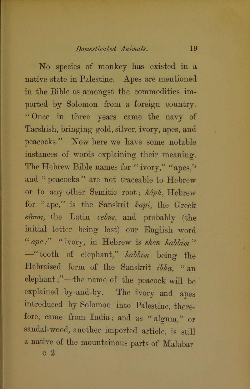 No species of monkey has existed in a native state in Palestine. Apes are mentioned in the Bible as amongst the commodities im- ported by Solomon from a foreign country. “ Once in three years came the navy of Tarshish, bringing gold, silver, ivory, apes, and peacocks.” No-w here we have some notable instances of words explaining their meaning. The Hebrew Bible names for “ ivory,” ‘'apes,’’ and “ peacocks ” are not traceable to Hebrew or to any other Semitic root; Mph, Hebrew for “ ape,” is the Sanskrit hapi, the Greek /c^7T09, the Latin cehus, and probably (the initial letter being lost) our Enghsh word “ ape“ ivory, in Hebrew is shen habbim ” —“tooth of elephant,” habbim being the Hebraised form of the Sanskrit ibha, “ an elephant;”—the name of the peacock will be explained by-and-by. The ivory and apes introduced by Solomon into Palestine, there- fore, came from India; and as “ alo-um ” or sandal-wood, another imported article, is still a native of the mountainous parts of Malabar c 2