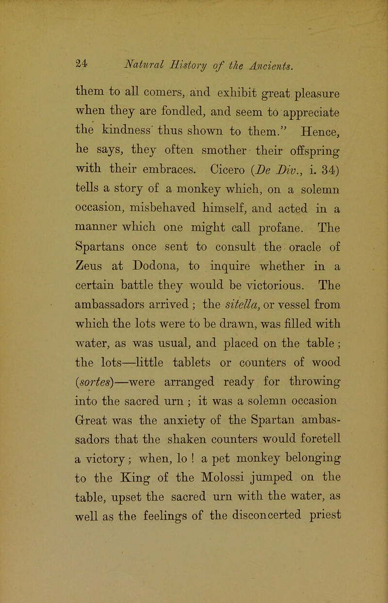 them to all comers, and exhibit great pleasure when they are fondled, and seem to appreciate the kindness' thus shown to them.” Hence, he says, they often smother their offspring with their embraces. Cicero {De Biv., i. 34) tells a story of a monkey which, on a solemn occasion, misbehaved himself, and acted in a manner which one might call profane. The Spartans once sent to consult the oracle of Zeus at Dodona, to inquire whether in a certain battle they would be victorious. The ambassadors arrived; the sitella, or vessel from which the lots were to he drawn, was filled with water, as was usual, and placed on the table; the lots—little tablets or counters of wood {sortes)—were arranged ready for throwing into the sacred urn ; it was a solemn occasion Gireat was the anxiety of the Spartan ambas- sadors that the shaken counters would foretell a victory; when, lo ! a pet monkey belonging to the King of the Molossi jumped on the table, upset the sacred urn with the water, as well as the feelings of the disconcerted priest