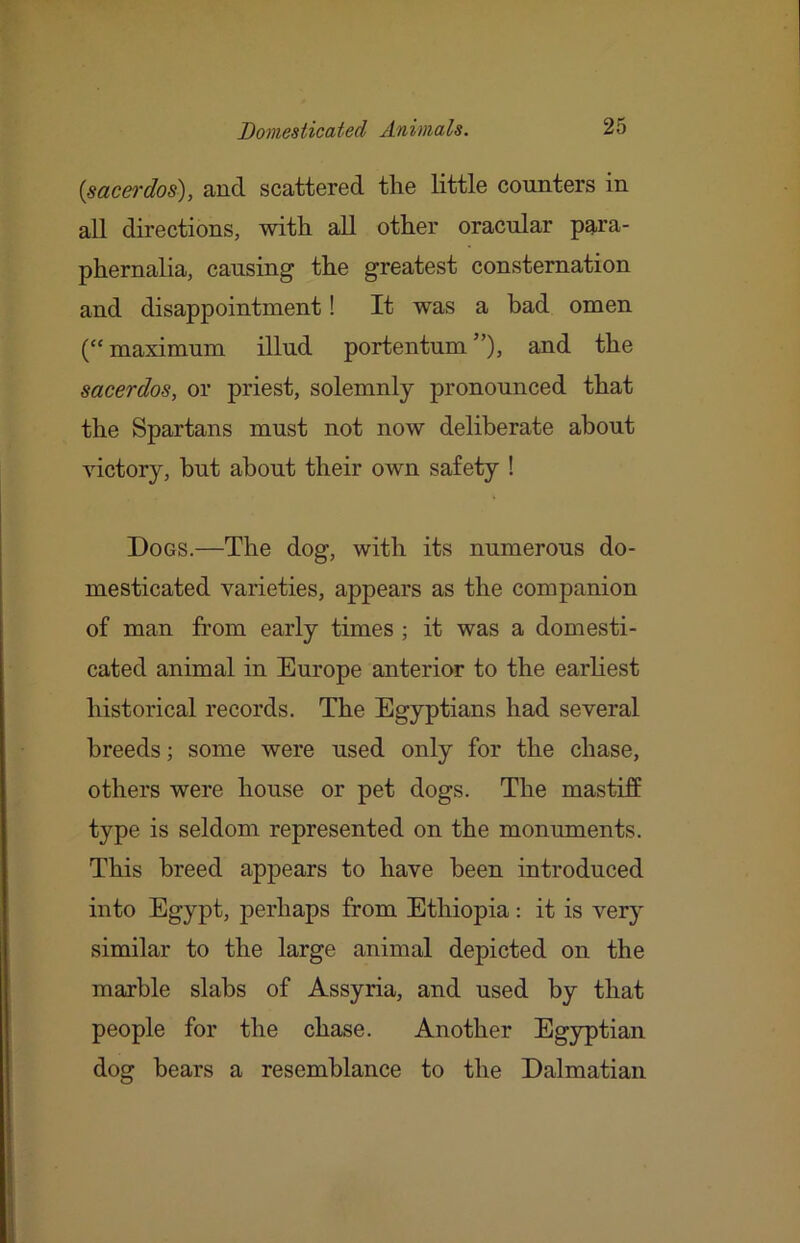 {sacei'dos), and scattered the little counters in all directions, with all other oracular para- phernalia, causing the greatest consternation and disappointment! It was a had omen (“ maximum illud portentum ”)> and the sacerdos, or priest, solemnly pronounced that the Spartans must not now deliberate about victory, but about their own safety ! Dogs.—The dog, with its numerous do- mesticated varieties, appears as the companion of man from early times ; it was a domesti- cated animal in Europe anterior to the earliest historical records. The Egyptians had several breeds; some were used only for the chase, others were house or pet dogs. The mastiff type is seldom represented on the monuments. This breed appears to have been introduced into Egypt, perhaps from Ethiopia: it is very similar to the large animal depicted on the marble slabs of Assyria, and used by that people for the chase. Another Egyptian dog bears a resemblance to the Dalmatian