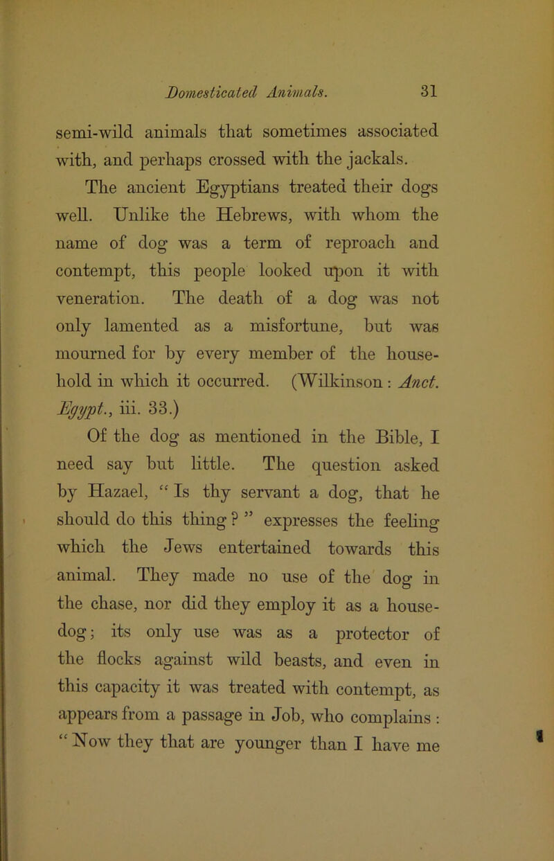 semi-wild animals that sometimes associated with, and j>erhaps crossed with the jackals. The ancient Egyptians treated their dogs well. Unlike the Hebrews, with whom the name of dog was a term of reproach and contempt, this people looked upon it with veneration. The death of a dog was not only lamented as a misfortune, hut was mourned for hy every member of the house- hold in which it occurred. (Wilkinson: Anct. Egypt., iii. 33.) Of the dog as mentioned in the Bible, I need say but little. The question asked hy Hazael, “ Is thy servant a dog, that he should do this thing ? ” expresses the feeling which the Jews entertained towards this animal. They made no use of the dog in the chase, nor did they employ it as a house- dog; its only use was as a protector of the flocks against wdd beasts, and even in this capacity it was treated with contempt, as appears from a passage in Job, who complains : “How they that are younger than I have me