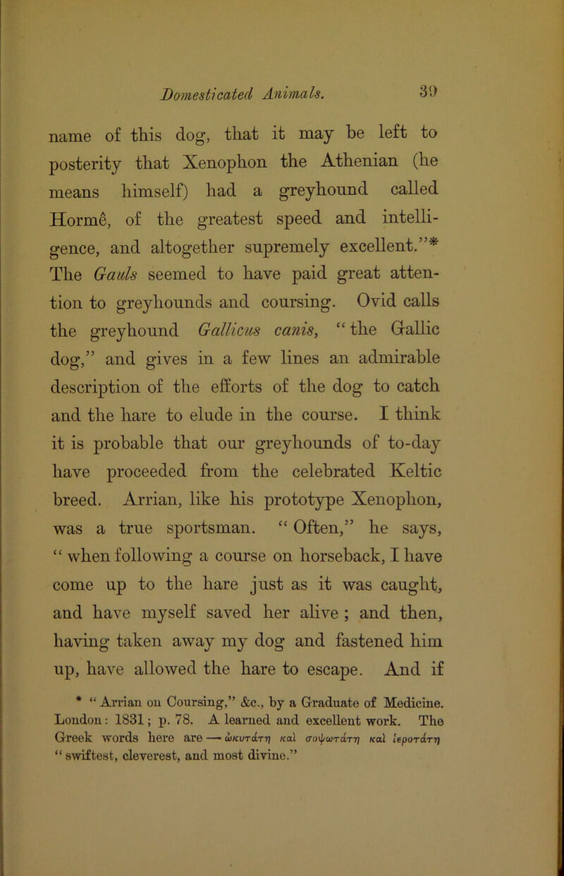 name of tliis dog, that it may be left to posterity that Xenophon the Athenian (he means himself) had a greyhound called Horme, of the greatest speed and intelli- gence, and altogether supremely excellent.”* The Gads seemed to have paid great atten- tion to greyhounds and coursing. Ovid calls the greyhound Gallicits canis, “ the Gallic dog,” and gives in a few lines an admirable description of the efforts of the dog to catch and the hare to elude in the course. I think it is probable that our greyhounds of to-day have proceeded from the celebrated Keltic breed. Arrian, like his prototype Xenophon, was a true sportsman. “ Often,” he says, “ when following a course on horseback, I have come up to the hare just as it was caught, and have myself saved her alive ; and then, having taken away my dog and fastened him up, have allowed the hare to escape. And if * “ Arrian ou Coursing,” &c., by a Graduate of Medicine. London: 1831; p. 78. A learned and excellent work. The Greek words hei’e are — wKVTd.Tr} koI (To\\iwTdTr) koI UpoTdTtj “ swiftest, cleverest, and most divine.”