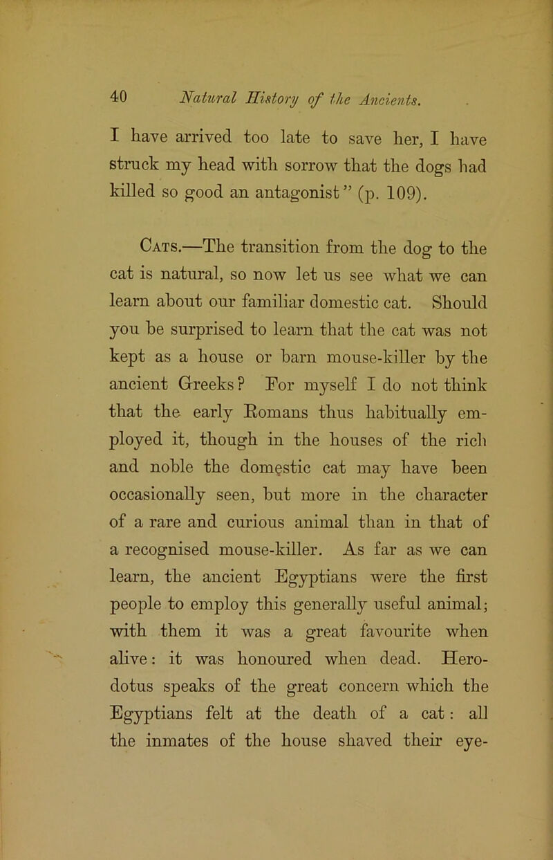 I have arrived too late to save her, I have struck my head with sorrow that the dogs had killed so good an antagonist” (p. 109). Cats.—The transition from the dog to the cat is natural, so now let us see what we can learn about our familiar domestic cat. Should you be surprised to learn that the cat was not kept as a house or barn mouse-killer by the ancient Greeks ? Tor myself I do not think that the early Eomans thus habitually em- ployed it, though in the houses of the rich and noble the domestic cat may have been occasionally seen, but more in the character of a rare and curious animal than in that of a recognised mouse-killer. As far as we can learn, the ancient Egyptians Avere the first people to employ this generally useful animal; with them it was a great favourite when alive: it was honoured when dead. Hero- dotus speaks of the great concern which the Egyptians felt at the death of a cat: all the inmates of the house shaA^ed their eye-