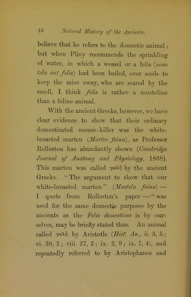 believe that be refers to the domestic animal; but when Pliny recommends the sprinkling of water, in which a weasel or a felis {ynus- tela aut felis) had been boiled, over seeds to keep the mice away, who are scared by the smell, I think felis is rather a musteline than a feline animal. With the ancient Grreeks, however, Ave have clear evidence to show that then- ordinary domesticated mouse-killer was the white- breasted marten {Maries foma), as Professor Polleston has abundantly shown {Cambridge Journal of Anatomy and Physioloyy, 1868). This marten was called yaXrj by the ancient Grreeks. “ The argument to show that our white-breasted marten” {Mustela foina) — I quote from Rolleston’s paper — “ was used for the same domestic purposes by the ancients as the Felis doniesticus is by our- selves, may be briefly stated thus. An animal called yoiNr] by Aristotle {Hist: An., ii. 3, 5; vi. 30, 2; viii. 27, 2 ; ix. 2, 9 j ix. 7, 4), and repeatedly referred to by Aristophanes and