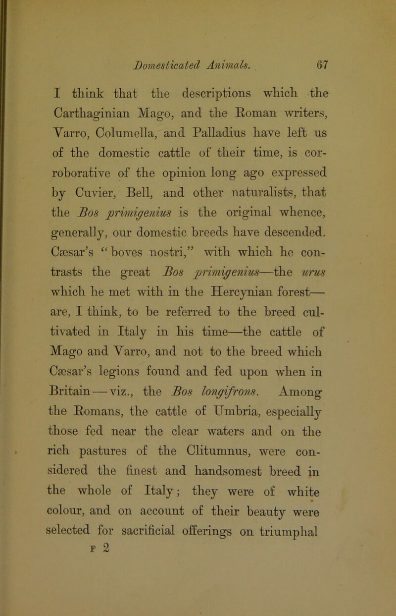 I think that the descriptions which the Carthaginian Mago, and the Eoman 'writers, Varro, Columella, and Palladius have left us of the domestic cattle of their time, is cor- roborative of the opinion long ago expressed by Cuvier, Bell, and other naturalists, that the Bos primigenius is the original whence, generally, our domestic breeds have descended. Csesar’s “ boves nostri,” with which he con- trasts the great Bos primigenim—the urus which he met -with in the Hercynian forest— are, I think, to be referred to the breed cul- tivated in Italy in his time—the cattle of Mago and Varro, and not to the breed which CiEsar’s legions found and fed upon when in Britain — viz., the Bos longifrons. Among the Eomans, the cattle of IJmbria, especially those fed near the clear waters and on the rich pastures of the Clitumnus, were con- sidered the finest and handsomest breed in the whole of Italy; they were of white • colour, and on account of their beauty were selected for sacrificial offerings on triumphal F 2