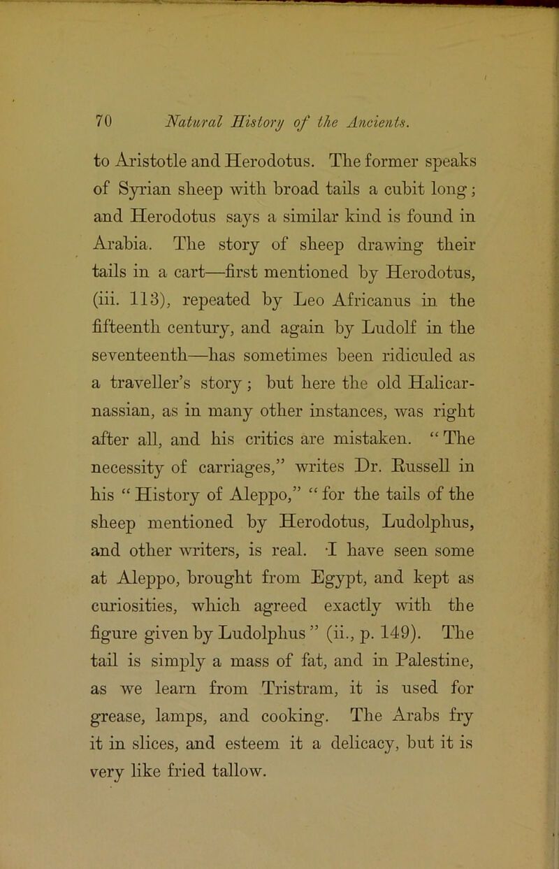 to Aristotle and Herodotus. The former speaks of Syrian sheep with broad tails a cubit long; and Herodotus says a similar kind is found in Arabia. The story of sheep drawing their tails in a cart—first mentioned by Herodotus, (iii. 113), repeated by Leo Africanus in. the fifteenth century, and again by Ludolf in the seventeenth—has sometimes been ridiculed as a traveller’s story ; but here the old Halicar- nassian, as in many other instances, was right after all, and his critics are mistaken. “ The necessity of carriages,” writes Dr. Eussell in his “ History of Aleppo,” “ for the tails of the sheep mentioned by Herodotus, Ludolphus, and other writers, is real. T have seen some at Aleppo, brought from Egypt, and kept as curiosities, which asrreed exactlv vdth the figure given by Ludolphus ” (ii., p. 149). The tail is simply a mass of fat, and in Palestine, as we learn from Tristram, it is used for grease, lamps, and cooking. The Arabs fry it in slices, and esteem it a delicacy, but it is very like fried tallow.