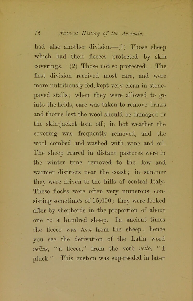 had also another division—(1) Those sheej) which had their fleeces protected by skin coverings. (2) Those not so protected. The first division received most care, and were more nutritiously fed, kept very clean in stone- paved stalls; when they were allowed to go into the fields, care was taken to remove briars and thorns lest the wool should be damaged or the skin-jacket torn off; in hot weather the covering was frequently removed, and the wool combed and washed with wine and oil. The sheep reared in distant pastures were in the winter time removed to the low and warmer districts near the coast; in summer they were driven to the hills of central Italy- These flocks were often very numerous, con- sisting sometimes of 15,000; they were looked after by shepherds in the proportion of about one to a hundred sheep. In ancient times the fleece was torn from the sheep; hence you see the derivation of the Latin word vellus, “ a fleece,” from the verb vello, “ I pluck.” This custom was superseded in later