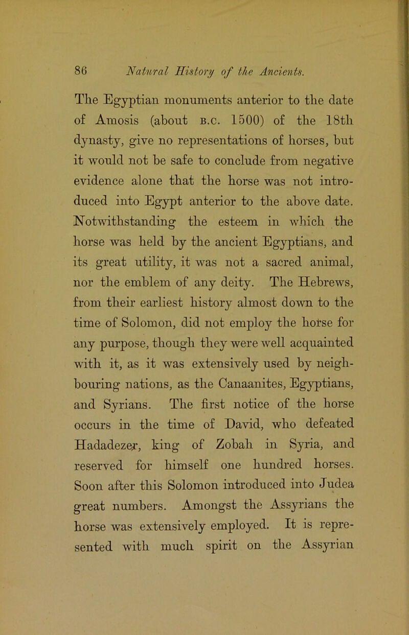 The Egyptian monuments anterior to the date of Amosis (about b.c. 1500) of the 18th dynasty, give no representations of horses, but it would not be safe to conclude from negative evidence alone that the horse was not intro- duced into Egypt anterior to the above date. Notwithstanding the esteem in which the horse was held by the ancient Egyptians, and its great utility, it was not a sacred animal, nor the emblem of any deity. The Hebrews, from their earliest history almost down to the time of Solomon, did not employ the hotse for any pm'pose, though they were well acquainted with it, as it was extensively used by neigh- bom'ing nations, as the Canaanites, Egyptians, and Syrians. The first notice of the horse occurs in the time of David, who defeated Hadadeze^, king of Zobah in Syria, and reserved for himself one hundred horses. Soon after this Solomon introduced into Judea great numbers. Amongst the Assyrians the horse was extensively employed. It is repre- sented with much spirit on the Assyrian