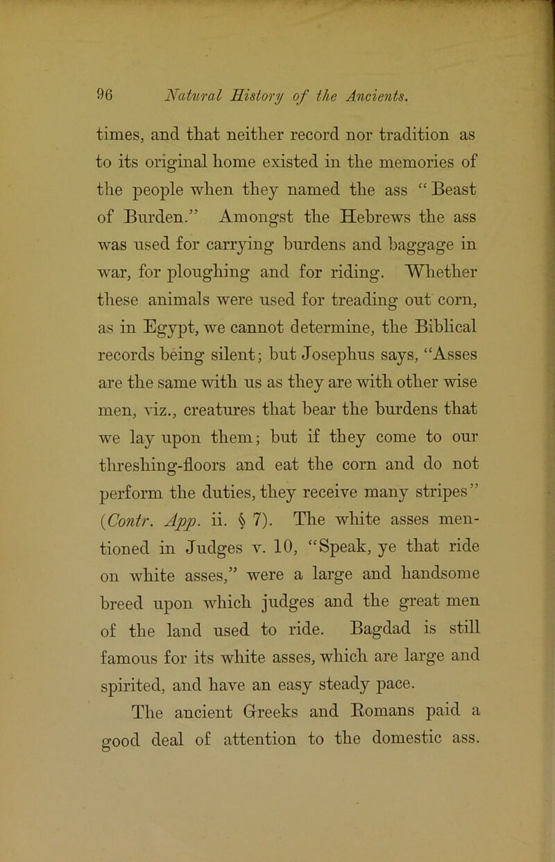 times, and tliat neither record nor tradition as to its original home existed in the memories of the people when they named the ass “ Beast of Burden.” Amongst the Hebrews the ass was nsed for carrying burdens and baggage in war, for ploughing and for riding. Whether these animals were used for treading out corn, as in Egypt, we cannot determine, the Biblical records being silent; but Josephus says, “Asses are the same with us as they are with other wise men, viz., creatures that bear the burdens that we lay upon them; but if they come to our threshing-floors and eat the corn and do not perform the duties, they receive many stripes” {Contr. App. ii. § 7). The wliite asses men- tioned in Judges v. 10, “Speak, ye that ride on white asses,” were a large and handsome breed upon which judges and the great men of the land used to ride. Bagdad is still famous for its white asses, which are large and spirited, and have an easy steady pace. The ancient Grreeks and Homans paid a good deal of attention to the domestic ass.