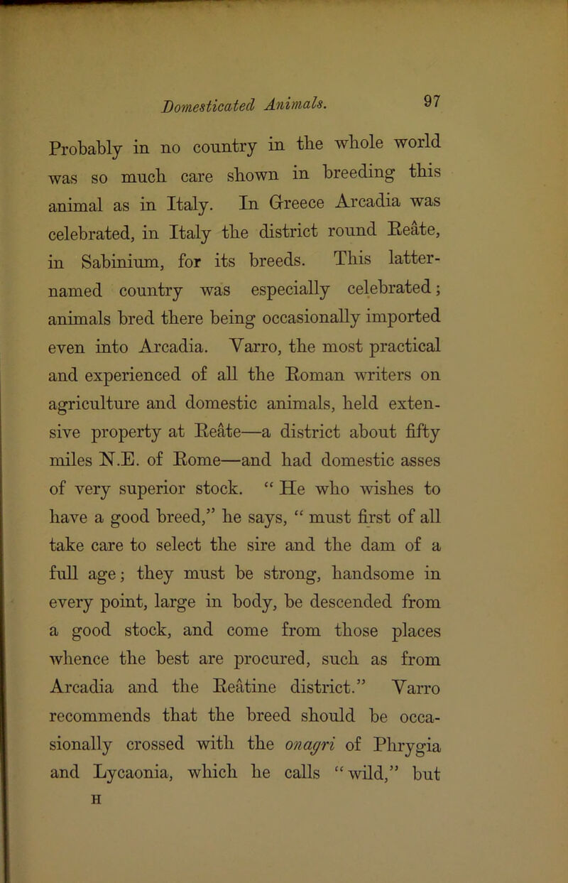 Probably in no country in tbe whole world was so much care shown in breeding this animal as in Italy. In Grreece Arcadia was celebrated, in Italy the district round Eeate, in Sabinium, for its breeds. This latter- named country was especially celebrated; animals bred there being occasionally imported even into Arcadia. Varro, the most practical and experienced of all the Roman writers on agriculture and domestic animals, held exten- sive property at Reate—a district about fifty miles N.E. of Rome—and had domestic asses of very superior stock. “ He who wishes to have a good breed,” he says, “ must first of all take care to select the sire and the dam of a full age; they must be strong, handsome in every point, large in body, be descended from a good stock, and come from those places whence the best are procured, such as from Arcadia and the Reatine district.” Varro recommends that the breed should be occa- sionally crossed with the onagri of Phrygia and Lycaonia, which he calls “wild,” but H