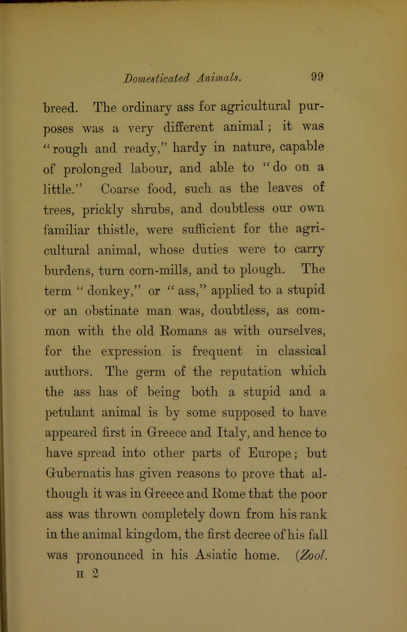 breed. The ordinary ass for agricultural pur- poses was a very different animal; it was “rough and ready,” hardy in nature, capable of prolonged labour, and able to “ do on a little.” Coarse food, such as the leaves of trees, prickly shrubs, and doubtless our own familiar thistle, were sufficient for the agri- cultural animal, whose duties were to carry burdens, turn corn-mills, and to plough. The term “ donkey,” or “ ass,” applied to a stupid or an obstinate man was, doubtless, as com- mon with the old Eomans as with ourselves, for the expression is frequent in classical authors. The germ of the reputation which the ass has of being both a stupid and a petulant animal is by some supposed to have appeared first in Gireece and Italy, and hence to have spread into other parts of Europe; but Grubernatis has given reasons to prove that al- though it was in Grreece and Eome that the poor ass was thrown completely down from his rank in the animal kingdom, the first decree of his fall was pronounced in his Asiatic home. {Zool. H 2
