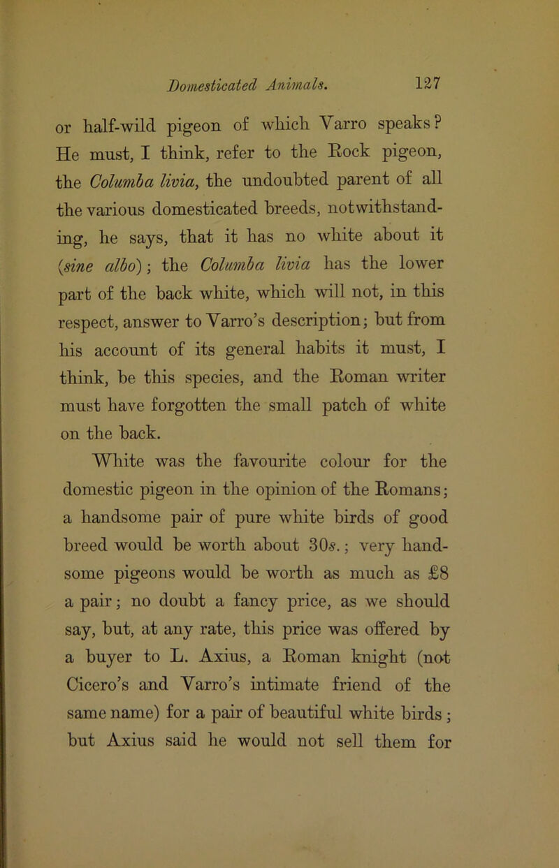 or half-wild pigeon of which Varro speaks? He must, I think, refer to the Eock pigeon, the Colmiba livia, the undoubted parent of all the various domesticated breeds, notwithstand- ing, he says, that it has no white about it {sine albo); the Colimba livia has the lower part of the back white, which will not, in this respect, answer to Varro’s description; but from his account of its general habits it must, I think, be this species, and the Koman writer must have forgotten the small patch of white on the back. White was the favourite colour for the domestic pigeon in the opinion of the Eomans; a handsome pair of pure white birds of good breed would be worth about 30.s.; very hand- some pigeons would be worth as much as £8 a pair; no doubt a fancy price, as we should say, but, at any rate, this price was offered by a buyer to L. Axius, a Eoman knight (no^t Cicero’s and Varro’s intimate friend of the same name) for a pair of beautiful white birds; but Axius said he would not sell them for