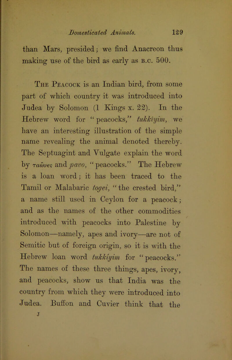 than Mars, presided; we find Anacreon thus making use of the bird as early as b.c. 500. The Peacock is an Indian bird, from some part of which country it was introduced into Judea by Solomon (1 Kings x. 22). In the Hebrew word for “ peacocks,” tukkiymi, we have an interesting illustration of the simple name revealing the animal denoted thereby. The Septuagint and Vulgate explain the word by raS>ve<; pavo, ‘^peacocks.” The Hebrew is a loan word; it has been traced to the Tamil or Malabaric togei, “ the crested bird,” a name still used in Ceylon for a peacock; and as the names of the other commodities introduced with peacocks into Palestine by Solomon—namely, apes and ivory—are not of Semitic but of foreign origin, so it is with the Hebrew loan word tuJcMyim for “peacocks.” The names of these three things, apes, ivory, and peacocks, show us that India was the country from which they were introduced into Judea. Buff on and Cuvier think that the j