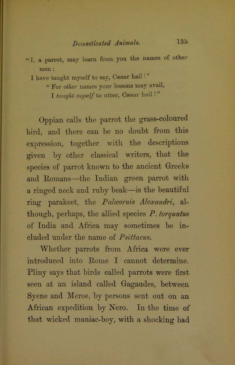 “ I, a parrot, may learn, from you the names of othei men; I have taught myself to say, Caesar hail I “ For other names your lessons may avail, I taught myself to utter, Caesar hail! ” Oppian calls the parrot the grass-coloured bird, and there can be no doubt from this expression, together with the descriptions given by other classical writers, that the species of parrot known to the ancient Greeks and Eomans—the Indian green parrot with a ringed neck and ruby beak—is the beautiful ring parakeet, the Paloeornis Alexandri, al- though, perhaps, the allied species P. torquatus of India and Africa may sometimes be in- cluded under the name of Psittacus. Whether parrots from Africa were ever introduced into Eome I cannot determine. Pliny says that birds called parrots were first seen at an island called Gagaudes, between Syene and Meroe, by persons sent out on an African expedition by Nero. In the time of that wicked maniac-boy, with a shocking bad