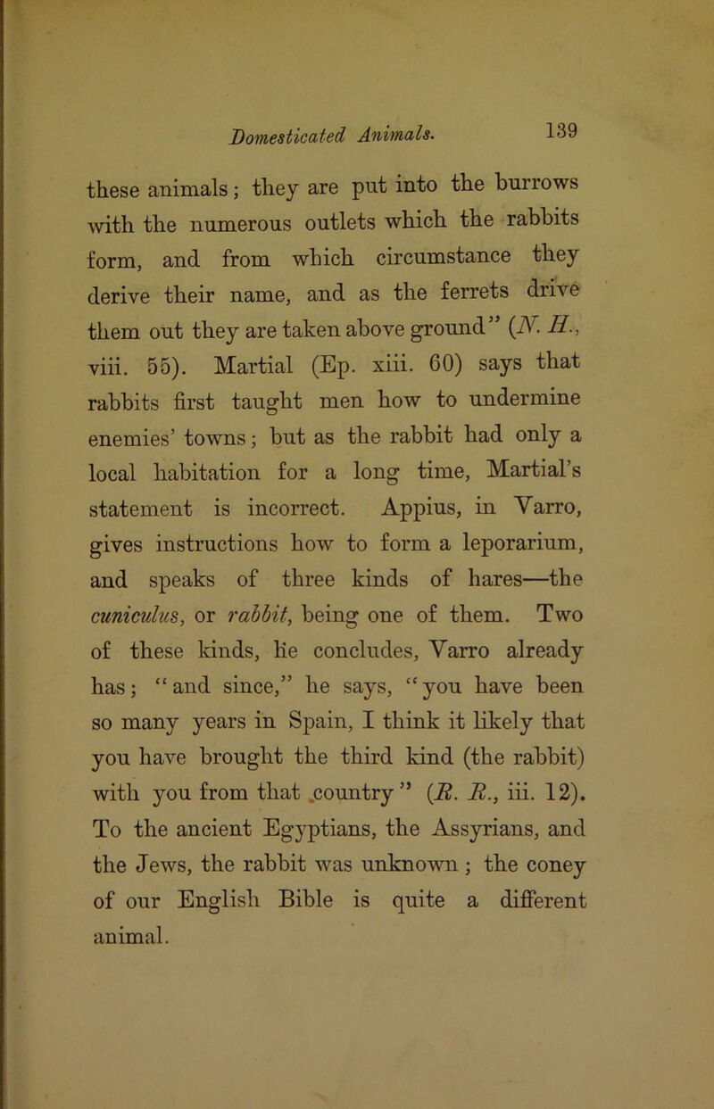 these animals; they are put into the burrows \vith the numerous outlets which the rabbits form, and from which circumstance they derive their name, and as the ferrets drive them out they are taken above ground” {N. H., viii. 55). Martial (Ep. xiii. 60) says that rabbits first taught men how to undermine enemies’ towns; but as the rabbit had only a local habitation for a long time, Martial’s statement is incorrect. Appius, in Varro, gives instructions how to form a leporarium, and speaks of three kinds of hares—the cuniculus, or rabbit, being one of them. Two of these lands, lie concludes, Varro already has; “and since,” he says, “you have been so many years in Sj>ain, I think it likely that you have brought the third kind (the rabbit) with you from that .country” {R. B., iii. 12). To the ancient Egyptians, the Assyrians, and the Jews, the rabbit was unknown; the coney of our English Bible is quite a different animal.