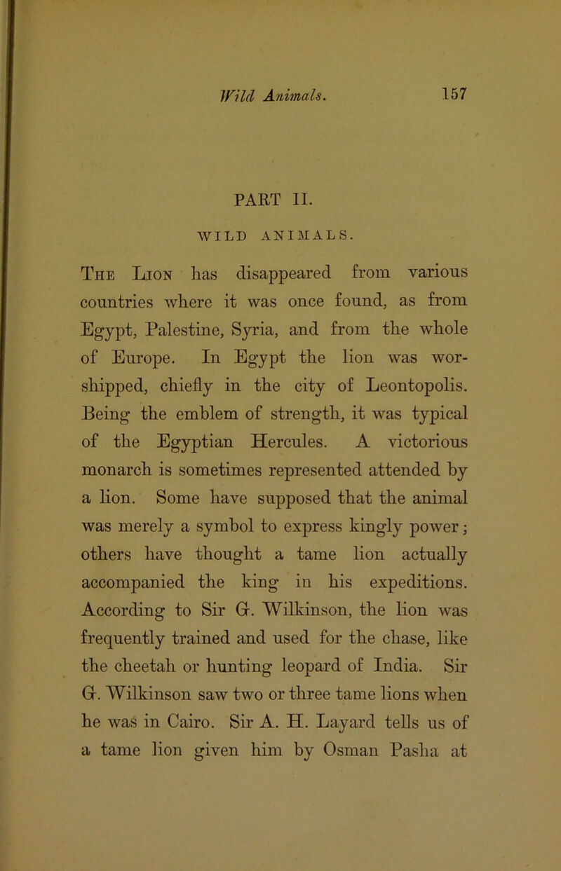 PART II. WILD ANIMALS. The Lion has disappeared from various countries where it was once found, as from Egypt, Palestine, Syria, and from the whole of Europe. In Egypt the lion was wor- shipped, chiefly in the city of Leontopolis. Being the emblem of strength, it was typical of the Egyptian Hercules. A victorious monarch is sometimes represented attended by a lion. Some have supposed that the animal was merely a symbol to express kingly power; others have thought a tame lion actually accompanied the king in his expeditions. According to Sir Gr. Wilkinson, the lion was frequently trained and used for the chase, like the cheetah or hunting leopard of India. Sir G. Wilkinson saw two or three tame lions when he was in Cairo. Sir A. H. Layard tells us of a tame lion given him by Osman Pasha at