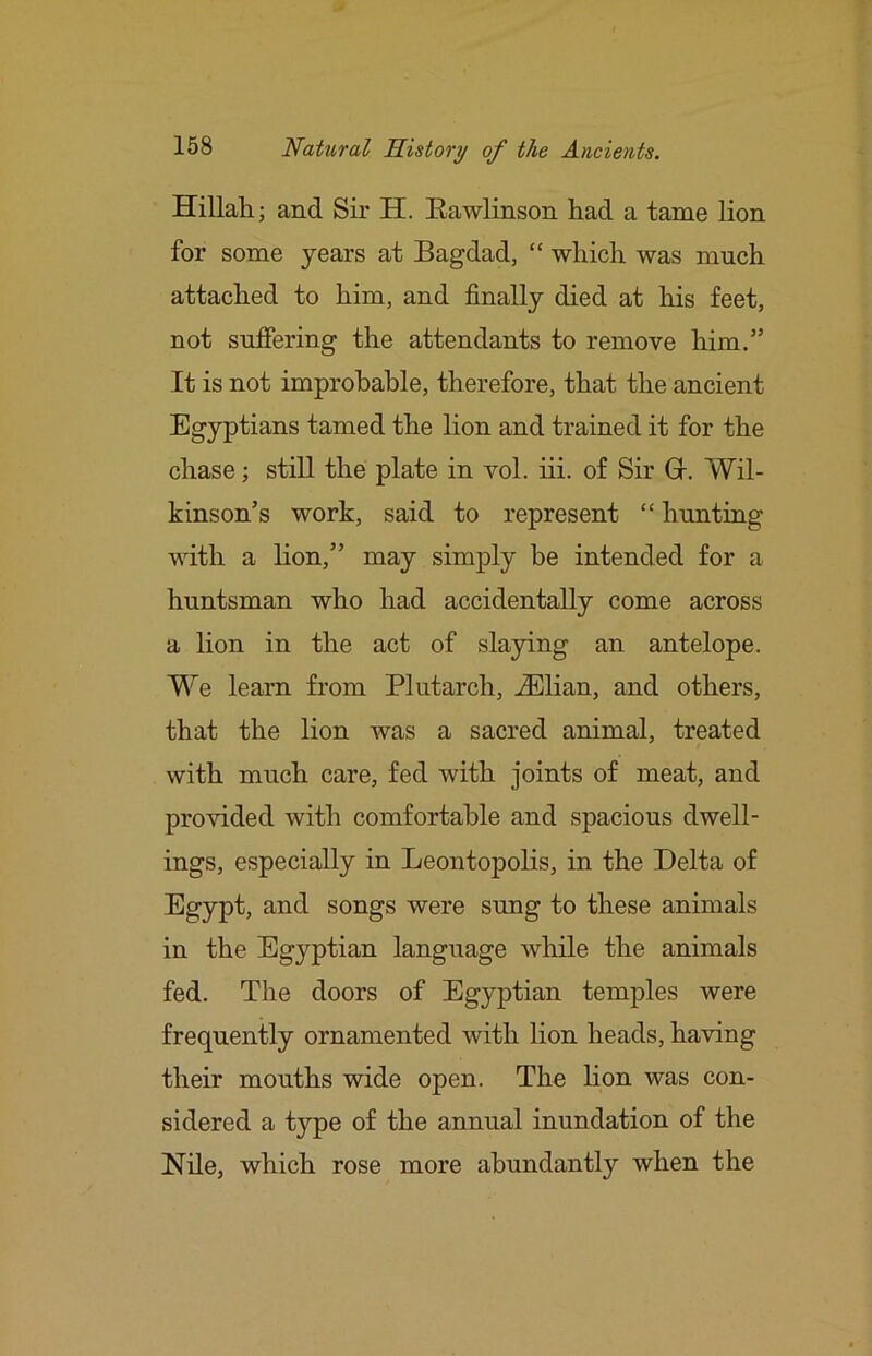 Hillah; and Sir H. Eawlinson had a tame lion for some years at Bagdad, “ which was much attached to him, and finally died at his feet, not sufiering the attendants to remove him.” It is not improbable, therefore, that the ancient Egyptians tamed the lion and trained it for the chase; still the plate in vol. iii. of Sir Gr. Wil- kinson’s work, said to represent “ hunting with a lion,” may simply be intended for a huntsman who had accidentally come across a lion in the act of slaying an antelope. We learn from Plutarch, .Elian, and others, that the lion was a sacred animal, treated with much care, fed with joints of meat, and pro^’ided with comfortable and spacious dwell- ings, especially in Leontopolis, in the Delta of Egypt, and songs were sung to these animals in the Egyptian language wliile the animals fed. The doors of Egyptian temples were frequently ornamented with lion heads, having their mouths wide open. The lion was con- sidered a type of the annual inundation of the Nile, which rose more abundantly when the