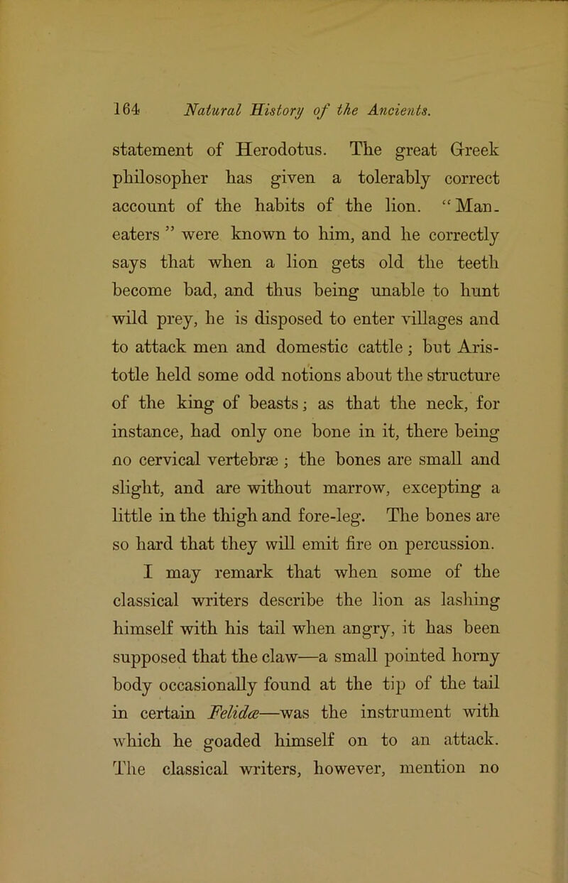 statement of Herodotus. The great G-reek philosopher has given a tolerably correct account of the habits of the lion. “Man. eaters ” were known to him, and he correctly says that when a lion gets old the teeth become bad, and thus being unable to hunt wild prey, he is disposed to enter villages and to attack men and domestic cattle; but Aris- totle held some odd notions about the structure of the king of beasts; as that the neck, for instance, had only one bone in it, there being no cervical vertebrae ; the bones are small and slight, and are without marrow, excepting a little in the thigh and fore-leg. The bones are so hard that they will emit fire on percussion. I may remark that when some of the classical writers describe the lion as lashing himself with his tail when angry, it has been supposed that the claw—a small pointed homy body occasionally found at the tij) of the tail in certain Felidce—was the instrument with which he goaded himself on to an attack. The classical winters, however, mention no