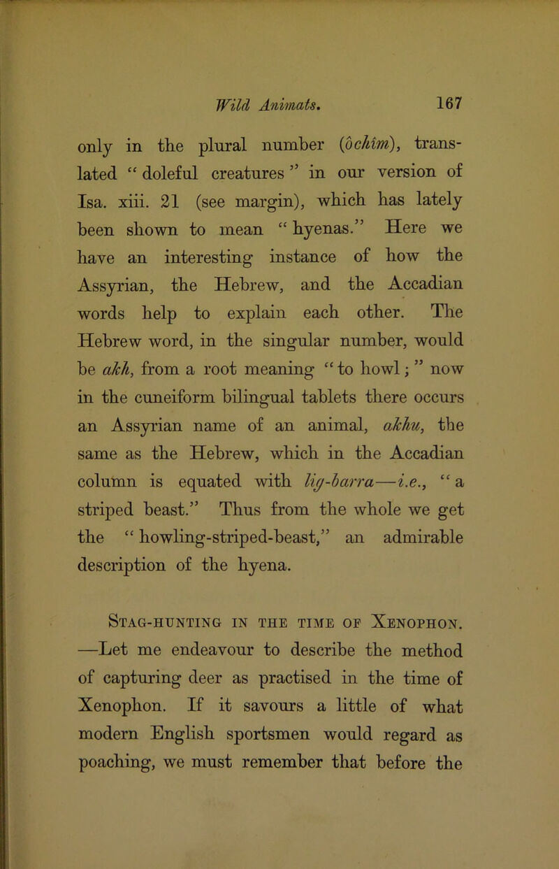 only in the plural number {bchim), trans- lated “ doleful creatures ” in our version of Isa. xiii. 21 (see margin), which has lately been shown to mean “ hyenas.” Here we have an interesting instance of how the Assyrian, the Hebrew, and the Accadian words help to explain each other. The Hebrew word, in the singular number, would be akh, from a root meaning “ to howl; ” now in the cuneiform bilingual tablets there occurs an Assyrian name of an animal, akhu, the same as the Hebrew, which in the Accadian column is equated with lig-barra—i.e., “ a striped beast.” Thus from the whole we get the “ howling-striped-beast,” an admirable description of the hyena. Stag-hunting in the time op Xenophon. —Let me endeavour to describe the method of capturing deer as practised in the time of Xenophon. If it savours a little of what modern English sportsmen would regard as poaching, we must remember that before the