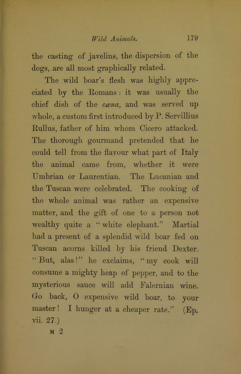 the casting of javelins, the dispersion of the dogs, are all most graphically related. The wild hoar’s flesh was highly appre- ciated hy the Eomans : it was usnally the chief dish of the ccena, and was served up whole, a custom first introduced hy P. Servilhus RuUus, father of him whom Cicero attacked. The thorough gourmand pretended that he could tell from the flavour what part of Italy the animal came from, whether it were Umbrian or Laurentian. The Lucanian and the Tuscan were celebrated. The cooking of the whole animal was rather an expensive matter, and the gift of one to a person not wealthy quite a “ white elephant.” Martial had a present of a splendid wild boar fed on Tuscan acorns killed by his friend Dexter, “But, alas!” he exclaims, “my cook will consume a mighty heap of pepper, and to the mysterious sauce will add Falernian wine. Go back, 0 expensive wild boar, to your master! I hunger at a cheaper rate.” (Ep. vii. 27.) M 2