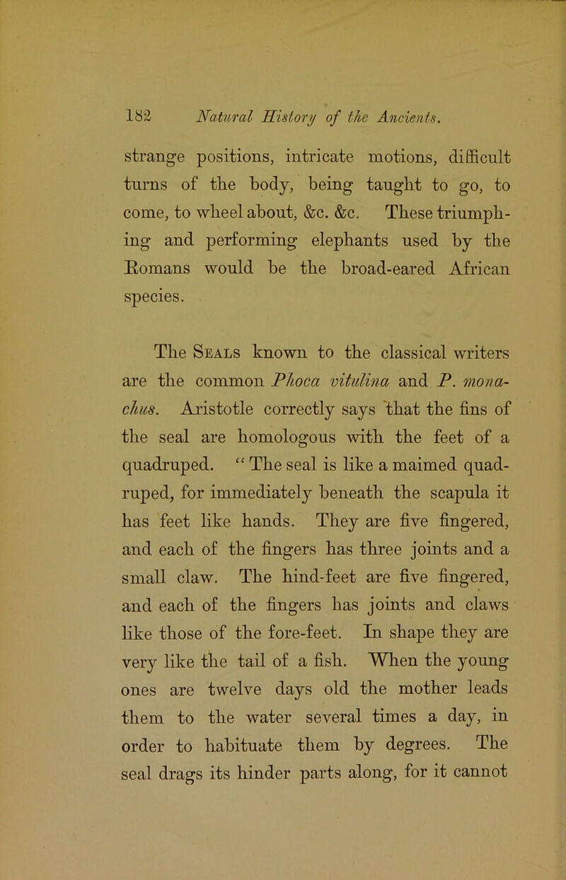 strange positions, intricate motions, difficult turns of the body, being taught to go, to come, to wheel about, &c. &c. These triumph- ing and performing elephants used by the Eomans would be the broad-eared African species. The Seals known to the classical writers are the common Phoca vitidina and P. mona- chus. Aristotle correctly says that the fins of the seal are homologous mth the feet of a quadruped. “ The seal is like a maimed quad- ruped, for immediately beneath the scapula it has feet like hands. They are five fingered, and each of the fingers has three joints and a small claw. The hind-feet are five fingered, and each of the fingers has joints and claws like those of the fore-feet. In shape they are very like the tail of a fish. When the young ones are twelve days old the mother leads them to the water several times a day, in order to habituate them by degrees. The seal drags its hinder parts along, for it cannot