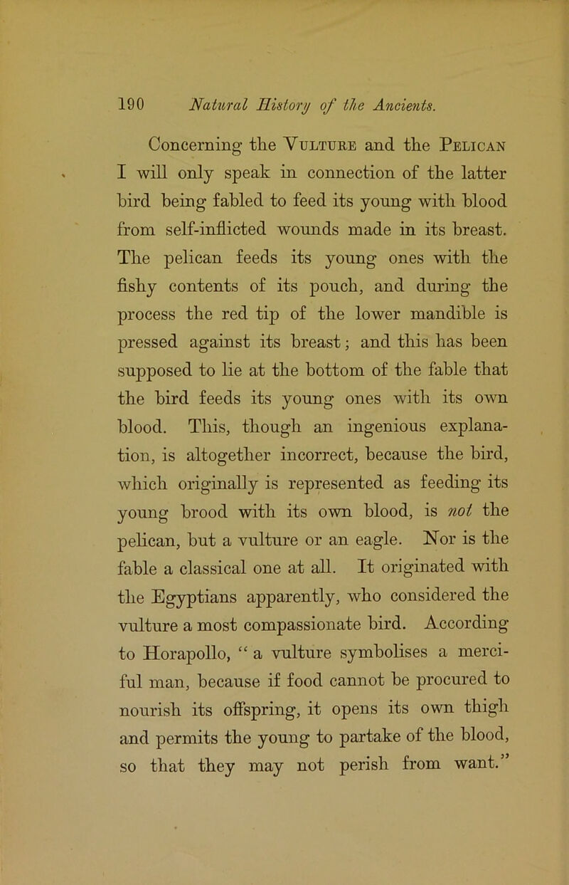 Concerning tlie Vulture and the Pelican I will only speak in connection of the latter bird being fabled to feed its young with blood from self-inflicted woimds made in its breast. The pelican feeds its young ones with the fishy contents of its pouch, and during the process the red tip of the lower mandible is pressed against its breast; and this has been supposed to lie at the bottom of the fable that the bird feeds its young ones with its own blood. This, though an ingenious explana- tion, is altogether incorrect, because the bird, which originally is represented as feeding its young brood with its own blood, is not the pelican, but a vulture or an eagle. Nor is the fable a classical one at all. It originated with the Egyptians apparently, who considered the vulture a most compassionate bird. According to Horapollo, “ a vulture symbolises a merci- ful man, because if food cannot be procured to nourish its offspring, it opens its own thigh and permits the young to partake of the blood, so that they may not perish from want.”