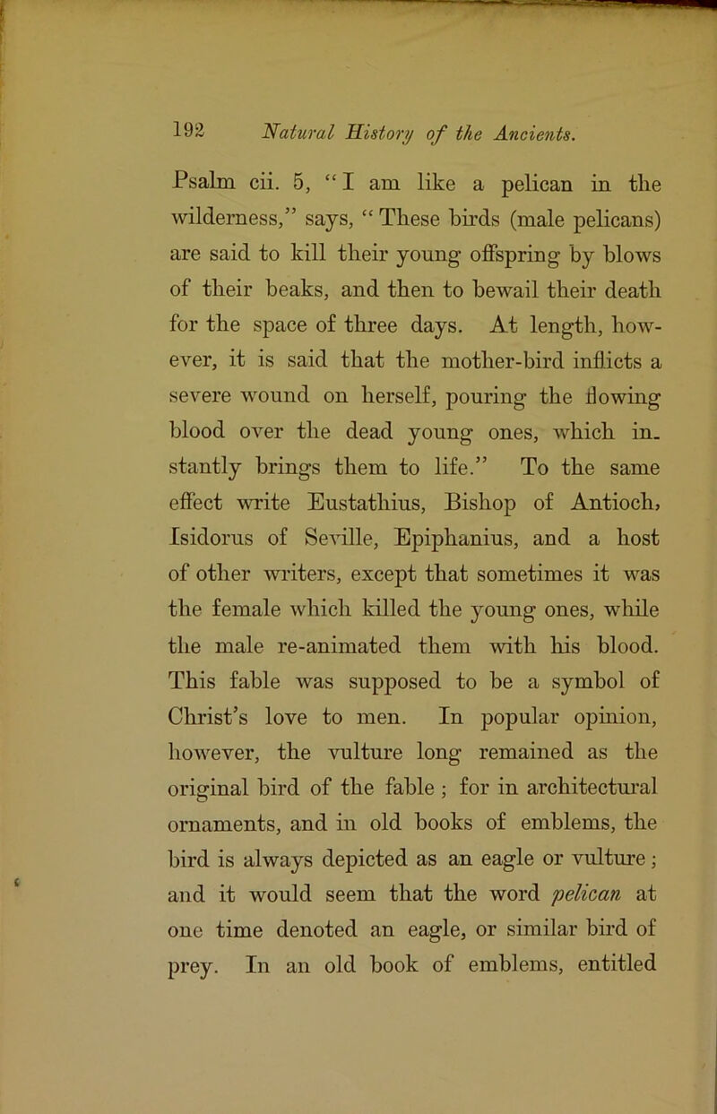 Psalm cii. 5, “I am like a pelican in the wilderness,” says, “ These bu’ds (male pelicans) are said to kill their young offspring by blows of their beaks, and then to bewail their death for the space of three days. At length, how- ever, it is said that the mother-bird inflicts a severe wound on herself, pouring the flowing blood over the dead young ones, which in. stantly brings them to life.” To the same effect vTite Eustathius, Bishop of Antioch, Isidorus of Seville, Epiphanius, and a host of other writers, except that sometimes it was the female which killed the yomig ones, while the male re-animated them Avith his blood. This fable was supposed to be a symbol of Christ’s love to men. In popular opinion, hoAvever, the vulture long remained as the original bird of the fable ; for in architectural ornaments, and in old books of emblems, the bird is always depicted as an eagle or vulture; and it would seem that the word pelican at one time denoted an eagle, or similar bird of prey. In an old book of emblems, entitled