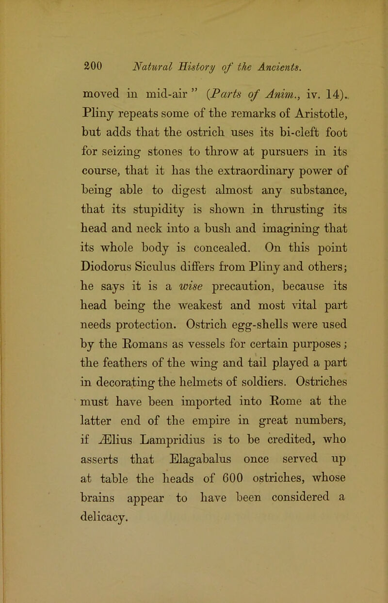 moved in mid-air ” {Parts of Anim., iv. 14). Pliny repeats some of the remarks of Aristotle, but adds that the ostrich uses its bi-cleft foot for seizing stones to throw at pursuers in its course, that it has the extraordinary power of being able to digest almost any substance, that its stupidity is shown in thrusting its head and neck into a bush and imagining that its whole body is concealed. On this point Diodorus Siculus differs from Pliny and others; he says it is a wise precaution, because its head being the weakest and most ^dtal part needs protection. Ostrich egg-shells were used by the Eomans as vessels for certain purposes; the feathers of the wing and tail played a part in decorating the helmets of soldiers. Ostriches must have been imported into Rome at the latter end of the empire in great numbers, if .®lius Lampridius is to be credited, who asserts that Elagabalus once served up at table the heads of 600 ostriches, whose brains appear to have been considered a delicacy.