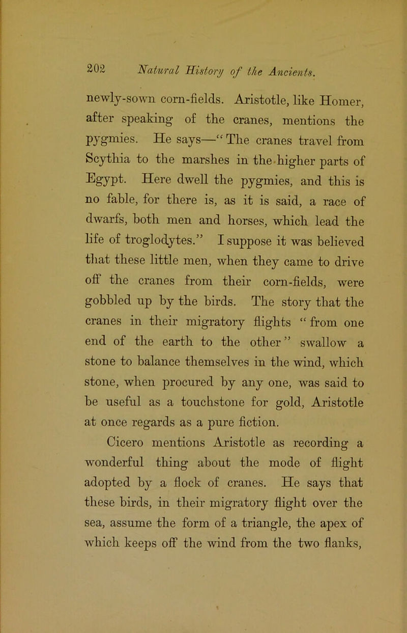 newly-sown corn-fields. Aristotle, like Homer, after speaking of tlie cranes, mentions the Py^^iss. He says—“ The cranes travel from Scythia to the marshes in the-higher parts of EgyP't- Here dwell the pygmies, and this is no fable, for there is, as it is said, a race of dwarfs, both men and horses, which lead the life of troglodytes.” I suppose it was believed tliat these little men, when they came to drive off the cranes from their corn-fields, were gobbled up by the birds. The story that the cranes in their migratory flights “ from one end of the earth to the other ” swallow a stone to balance themselves in the wind, which stone, when procured by any one, was said to be useful as a touchstone for gold, Aristotle at once regards as a pure fiction. Cicero mentions Aristotle as recording a wonderful thing about the mode of flight adopted by a flock of cranes. He says that these birds, in their migratory flight over the sea, assume the form of a triangle, the apex of which keeps off the wind from the two flanks.