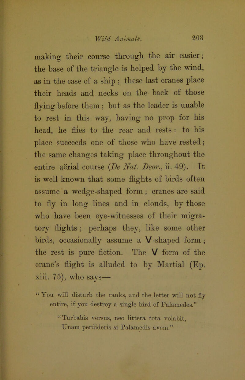 making their course through the air easier; the base of the triangle is helped by the wind, as in the case of a ship ; these last cranes place their heads and necks on the hack of those flying before them j but as the leader is unable to rest in this way, having no prop for his head, he flies to the rear and rests : to his place succeeds one of those who have rested; the same changes taking place throughout the entire aerial course {De Nat. Beor., ii. 49). It is well known that some flights of birds often assume a wedge-shaped form; cranes are said to fly in long lines and in clouds, by those who have been eye-witnesses of their migra- tory flights ; perhaps they, like some other birds, occasionally assume a V-shaped form; the rest is pure fiction. The V form of the crane’s flight is alluded to by Martial (Ep. xiii. 75), who says— “You will disturb the ranks, and the letter will not fly entii-e, if you destroy a single bu-d of Palamedes.” “Turbabis versus, nec littera tota volabit, Unam perdideris si Palamedis avein.”