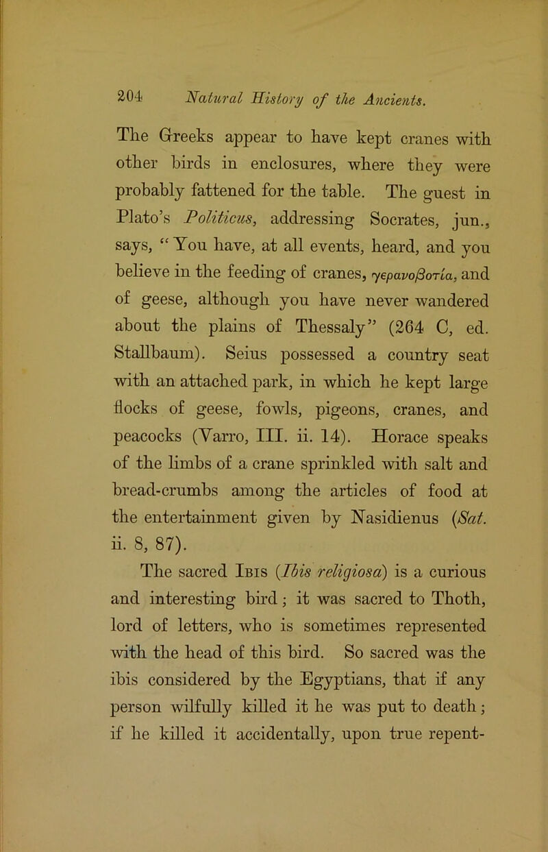 The Greeks appear to have kept cranes with other birds in enclosures, where they were probably fattened for the table. The guest in Plato’s Politicics, addressing Socrates, jun., says, “You have, at all events, heard, and you believe in the feeding of cranes, yepavo^oria, and of geese, although you have never wandered about the plains of Thessaly” (264 C, ed. Stallbaum). Seius possessed a country seat with an attached jDark, in which he kept large flocks of geese, fowls, pigeons, cranes, and peacocks (Varro, III. ii. 14). Horace speaks of the limbs of a crane sprinkled with salt and bread-crumbs among the articles of food at the entertainment given by Nasidienus {Sat. ii. 8, 87). The sacred Ibis {I6is religiosd) is a curious and interesting bu’d; it was sacred to Thoth, lord of letters, who is sometimes represented with the head of this bird. So sacred was the ibis considered by the Egyptians, that if any person wilfully killed it he was put to death; if he killed it accidentally, upon true repent-