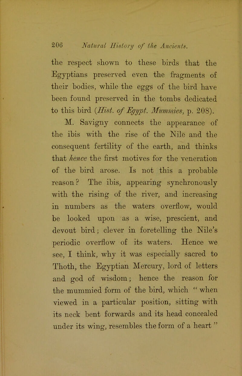 the respect shown to these birds that the Egyptians preserved even the fragments of their bodies, while the eggs of the bird have been found preserved in the tombs dedicated to tliis bird {Hist, of Egypt. Mummies, p. 208). M. Savigny connects the appearance of the ibis with the rise of the Nile and the consequent fertility of the earth, and thinhs that hence the first motives for the veneration of the bird arose. Is not this a probable reason? The ibis, appearing synchronously with the rising of the river, and increasing in numbers as the waters overflow, would be looked upon as a wise, prescient, and devout bird; clever in foretelling the Nile’s periodic overflow of its waters. Hence we see, I think, why it was especially sacred to Thoth, the Egyptian Mercury, lord of letters and god of wisdom; hence the reason for the mummied form of the bird, which “ when viewed in a particular position, sitting with its neck bent forwards and its head concealed under its wing, resembles the form of a heart ”