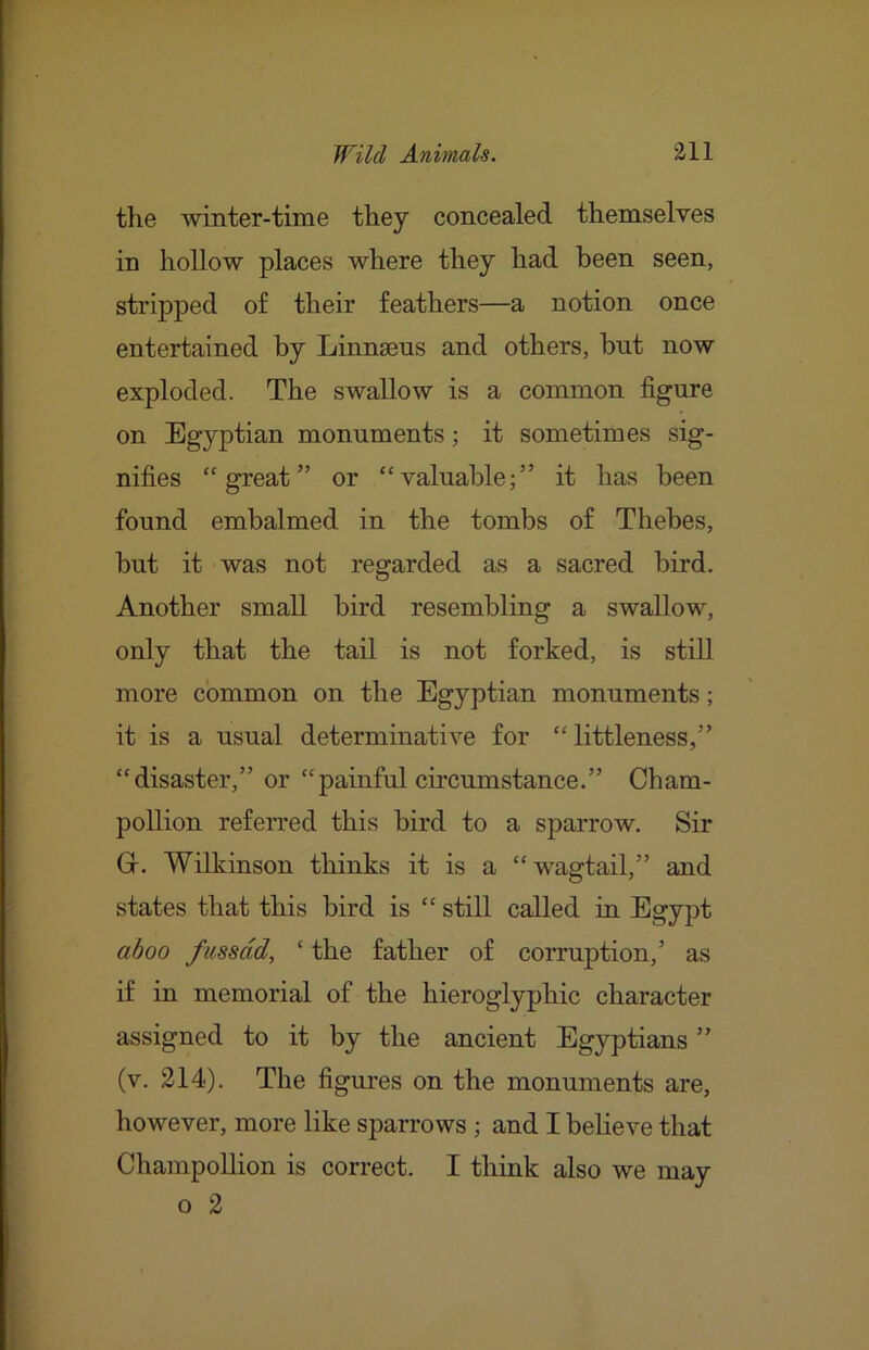 the winter-time they concealed themselves in hollow places where they had been seen, stripped of their feathers—a notion once entertained by Linnsens and others, but now exploded. The swallow is a common figure on Egyptian monuments; it sometimes sig- nifies “great” or “valuable;” it has been found embalmed in the tombs of Thebes, but it was not regarded as a sacred bird. Another small bird resembling a swallow, only that the tail is not forked, is still more common on the Egyptian monuments; it is a usual determinative for “littleness,” “disaster,” or “painful circumstance.” Cham- poUion refeiTed this bird to a sparrow. Sir Gr. Wilkinson thinks it is a “wagtail,” and states that this bird is “ still called in Egypt ahoo fiissdd, ‘ the father of corruption,’ as if in memorial of the hieroglyphic character assigned to it by the ancient Egyptians ” (v. 214). The figures on the monuments are, however, more like sparrows ; and I believe that Champollion is correct. I think also we may o 2