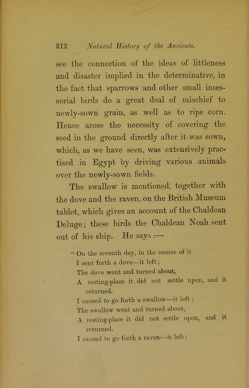 see the connection of the ideas of littleness and disaster implied in the determinative, in the fact that sparrows and other small inses- sorial birds do a great deal of mischief to newly-sown grain, as well as to ripe corn. Hence arose the necessity of covering the seed in the ground directly after it was sown, which, as we have seen, was extensively prac- tised in Egypt by driving various animals over the newly-sown fields. The swallow is mentioned, together with the dove and the raven, on the British Museum tablet, which gives an account of the Chaldean Deluge; these birds the Chaldean Noah sent out of his ship. He says :— “ On the seventh day, in the course of it I sent forth a dove—it left; The dove went and turned about, A. resting-place it did not settle upon, and it returned. I caused to go forth a swallow—it left; The swallow went and turned about, A resting-place it did not settle upon, and it returned. I caused to go forth a I’aven—it left;