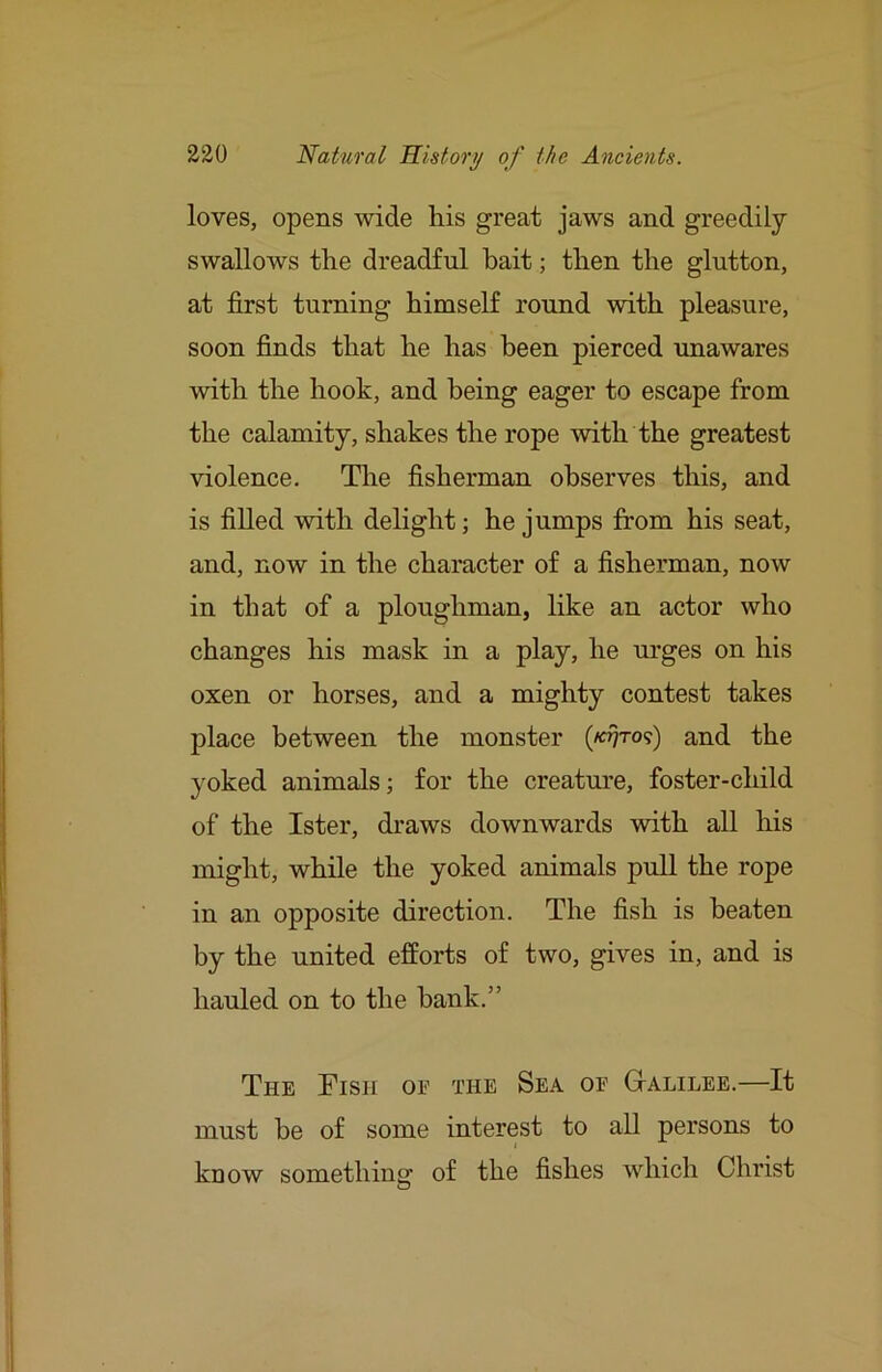 loves, opens wide his great jaws and greedily swallows the dreadful bait; then the glutton, at first turning himself round with pleasure, soon finds that he has been pierced unawares with the hook, and being eager to escape from the calamity, shakes the rope with the greatest violence. Tire fisherman observes this, and is filled with delight; he jumps from his seat, and, now in the character of a fisherman, now in that of a ploughman, like an actor who changes his mask in a play, he m’ges on his oxen or horses, and a mighty contest takes place between the monster (/«7to?) and the yoked animals; for the creature, foster-child of the Ister, draws downwards with all his might, while the yoked animals pull the rope in an opposite direction. The fish is beaten by the united efforts of two, gives in, and is hauled on to the hank.” The Fish of the Sea of Gtalilee.—It must be of some interest to all persons to know something of the fishes which Christ