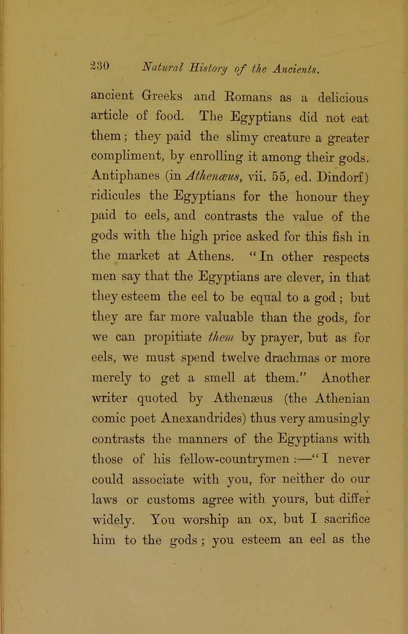ancient Greeks and Romans as a delicious article of food. The Egyptians did not eat them; they paid the slimy creature a greater compliment, by enrolling it among their gods. Antiphanes {m Athe?iceus, yH. 55, ed. Dindorf) ridicules the Egyptians for the honour they paid to eels, and contrasts the value of the gods with the high price asked for this fish in the market at Athens. “ In other respects men say that the Egyptians are clever, in that they esteem the eel to be equal to a god; but they are far more valuable than the gods, for we can propitiate t/ie7n by prayer, but as for eels, we must spend twelve drachmas or more merely to get a smell at them.” Another writer quoted by Athenseus (the Athenian comic poet Anexandrides) thus very amusingly contrasts the manners of the Egyptians with those of his fellow-countrymen :—“ I never could associate with you, for neither do our laws or customs agree with yours, but differ widely. You worship an ox, but I sacrifice him to the gods ; you esteem an eel as the