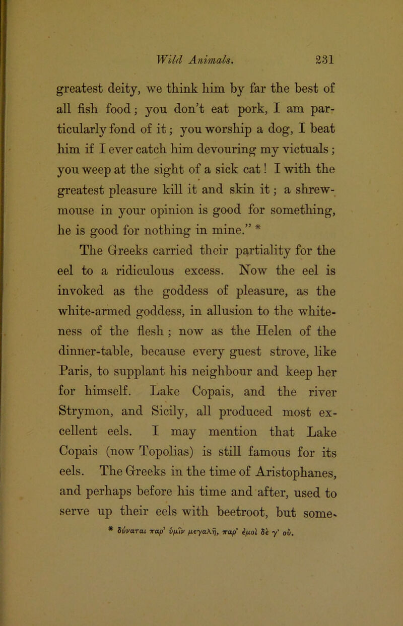 greatest deity, we think him by far the best of all fish food; yon don’t eat pork, I am par- ticularly fond of it; you worship a dog, I beat liim if I ever catch him devouring my victuals; you weep at the sight of a sick cat! I with the greatest pleasure kill it and skin it; a shrew- mouse in your opinion is good for something, he is good for nothing in mine.” * The Grreeks carried their partiality for the eel to a ridiculous excess. Now the eel is invoked as the goddess of pleasure, as the white-armed goddess, in allusion to the white- ness of the flesh ; now as the Helen of the dinner-table, because every guest strove, like Paris, to supplant his neighbour and keep her for himself. Lake Copais, and the river Strymon, and Sicily, all produced most ex- cellent eels. I may mention that Lake Copais (now Topolias) is still famous for its eels. The Greeks in the time of Aristophanes, and perhaps before his time and after, used to serve up their eels with beetroot, but some* * Sivarai irap’ v/j.7v fitya\rj, Trap’ Se y' ov.