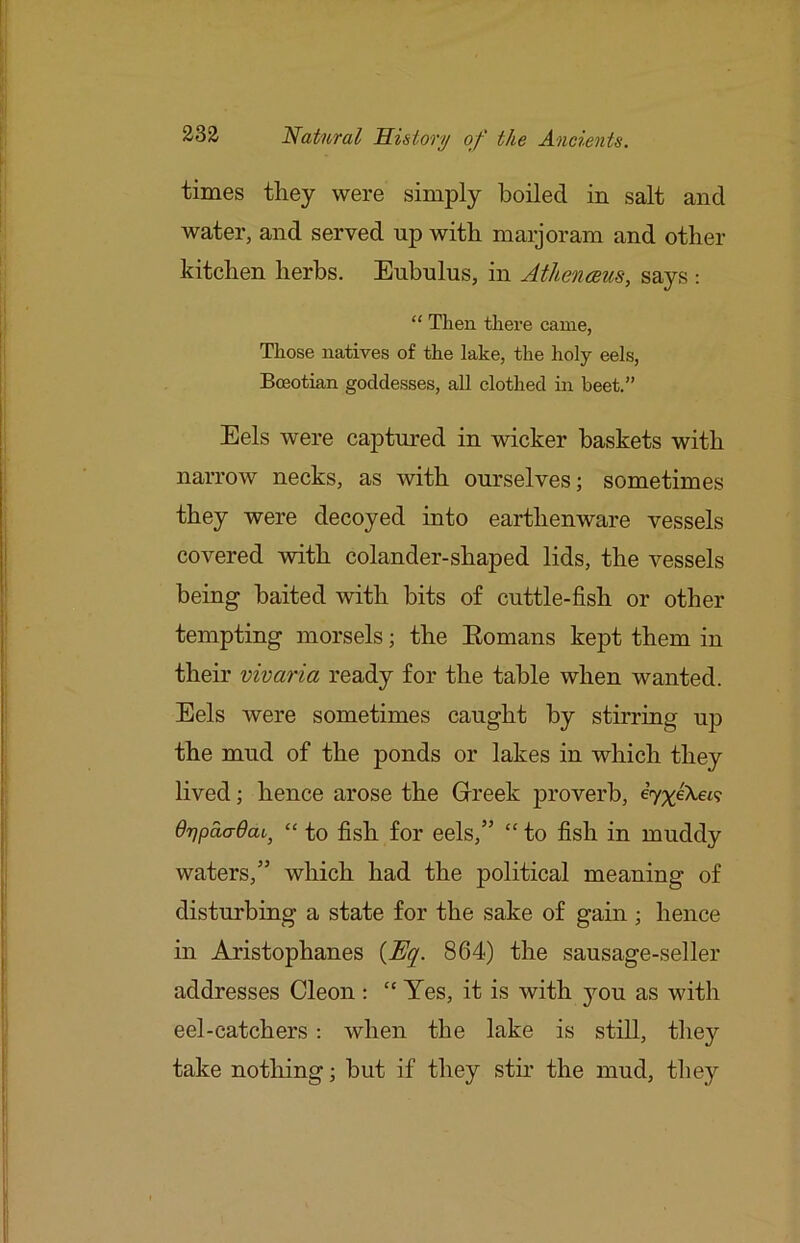 times they were simply boiled in salt and water, and served up with maijoram and other kitchen herbs. Enbulus, in Athenaeus, says : “ Then there came, Those natives of the lake, the holy eels, Boeotian goddesses, all clothed in beet.” Eels were captured in wicker baskets with narrow necks, as with ourselves; sometimes they were decoyed into earthenware vessels covered with colander-shaped lids, the vessels being baited with bits of cuttle-fish or other tempting morsels; the Eomans kept them in their vivaria ready for the table when wanted. Eels Avere sometimes caught by stirring up the mud of the ponds or lakes in which they lived; hence arose the Grreek j>roverb, drjpaadai^ “ to fish for eels,” “ to fish in muddy waters,” which had the political meaning of disturbing a state for the sake of gain ; hence in Aristophanes {Uq. 864) the sausage-seller addresses Cleon : “ Yes, it is with you as with eel-catchers : Avhen the lake is still, they take notliing; but if they stir the mud, they