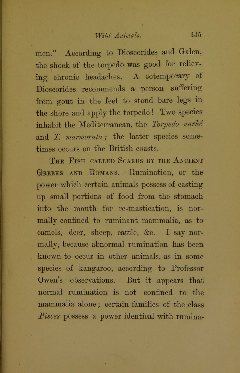 men.” According to Dioscorides and Galen, the shock of the torpedo was good for reliev- ing chronic headaches. A cotemporary of Dioscorides recommends a person suffering from gout in the feet to stand bare legs in the shore and apply the torpedo ! Two species inhabit the Mediterranean, the Torpedo narM and T. marmorata; the latter species some- times occurs on the British coasts. The Fish called Scares by the Ancient Greeks and Eomans.—Eumination, or the power which certain animals possess of casting up small portions of food from the stomach into the mouth for re-mastication, is nor- mally confined to ruminant mammalia, as to camels, deer, sheep, cattle, &c. I say nor- mally, because abnormal rumination has been , known to occur in other animals, as in some species of kangaroo, according to Professor Owen’s observations. But it appears that normal rumination is not confined to the mammalia alone; certain families of the class Pisces possess a power identical with rumina-