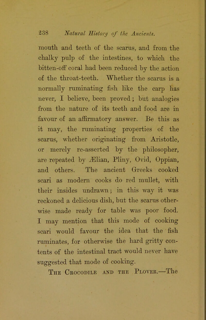 mouth and teeth of the scarns, and from the chalky pulp of the intestines, to which the bitten-off coral had been reduced by the action of the throat-teeth. Whether the scarus is a normally ruminating fish like the carp has never, I believe, been proved; but analogies from the nature of its teeth and food are in favour of an affirmatory answer. Be this as it may, the ruminating properties of the scarus, whether originating from Aristotle, or merely re-asserted by the philosopher, are repeated by ^Elian, Pliny, Ovid, Oppian, and others. The ancient Greeks cooked scari as modern cooks do red mullet, with their insides undrawn; in this way it was reckoned a delicious dish, but the scarus other- wise made ready for table was poor food. I may mention that this mode of cooking scari would favour the idea that the fish ruminates, for otherwise the hard gritty con- I tents of the intestinal tract would never have suggested that mode of cooking. The Crocodile and the Plover.—The