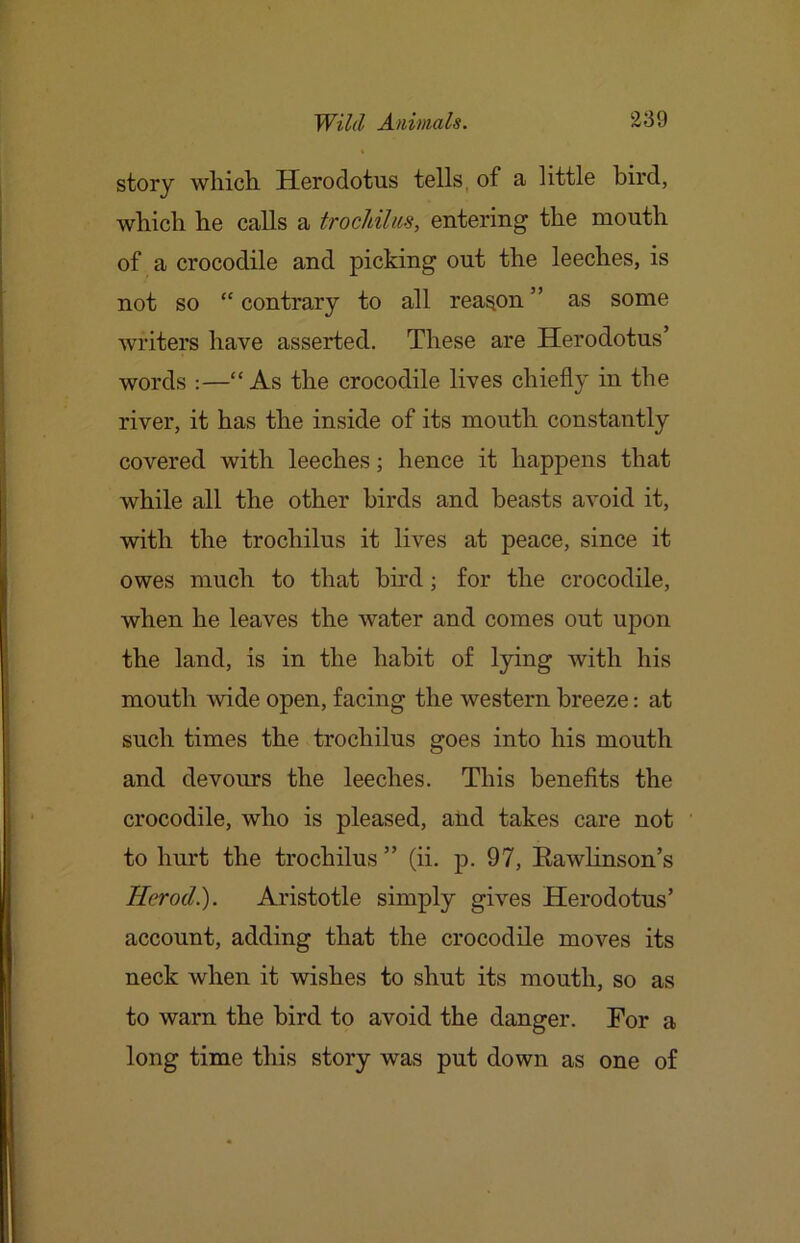 story wliicli Herodotus tells, of a little bird, whicli he calls a trochilus, entering the mouth of a crocodile and picking out the leeches, is not so “ contrary to all reason ” as some writers have asserted. These are Herodotus’ words :—“As the crocodile lives chiefly in the river, it has the inside of its mouth constantly covered with leeches; hence it happens that while all the other birds and beasts avoid it, with the trochilus it lives at peace, since it owes much to that bird; for the crocodile, when he leaves the water and comes out upon the land, is in the habit of lying with his mouth wide open, facing the western breeze: at such times the trochilus goes into his mouth and devours the leeches. This benefits the crocodile, who is pleased, and takes care not to hurt the trochilus ” (ii. p. 97, EawHnson’s Herod.). Aristotle simply gives Herodotus’ account, adding that the crocodile moves its neck when it wishes to shut its mouth, so as to warn the bird to avoid the danger. For a long time this story was put down as one of