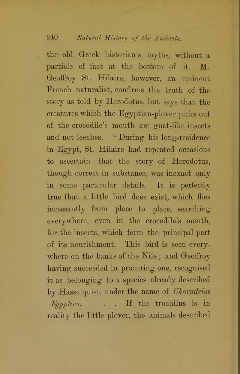 the old Greek historian’s myths, without a particle of fact at the bottom of it. M. Geoflfroy St. Hilaire, however, an eminent French naturalist, confirms the truth of the story as told by Herodotus, hut says that the creatures which the Egyptian-plover picks out of the crocodile’s mouth are gnat-like insects and not leeches. “ During his long-residence in Egypt, St. Hilaire had repeated occasions to ascertain that the story of Herodotus, though correct in substance, was inexact only in some particular details. It is perfectly true that a little bird does exist, which flies incessantly from place to place, searching everywhere, even in the crocodile’s mouth, for the insects, which form the principal part of its nourishment. This bird is seen every- where on the banks of the Nile ; and Geofii’oy having succeeded in procuring one, recognised it as belonging to a species already described by Hasselquist, under the name of Gharadrius jEgyptius. ... If the trochilus is in reality the little plover, the animals described