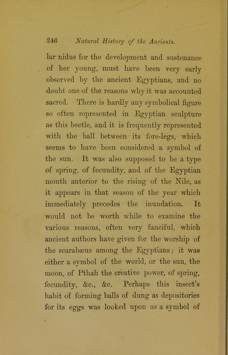 lar nidus for the development and sustenance of her young, must have been very early observed by the ancient Egyptians, and no doubt one of the reasons why it was accounted sacred. There is hardly any symbolical figure so often represented in Egyptian sculpture as this beetle, and it is frequently represented with the ball between its fore-legs, which seems to have been considered a symbol of the sun. It was also supposed to he a type of spring, of fecundity, and of the Egyptian month anterior to the rising of the Nile, as it appears in that season of the year which immediately precedes the inundation. It would not he worth while to examine the various reasons, often very fanciful, which ancient authors have given for the worship of the scarahseus among the Egyptians; it was either a symbol of the world, or the sun, the moon, of Pthah the creative power, of spring, fecundity, &c., &c. Perhaps this insect’s habit of forming balls of dung as depositories for its eggs was looked upon as a symbol of