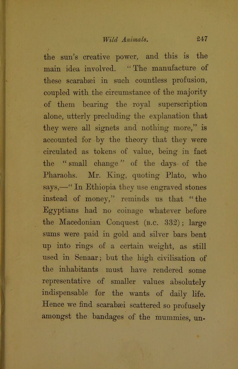 the sun’s creative power, and this is the mn.in idea involved. “ The manufacture of these scarabsei in such countless profusion, coupled with the circumstance of the majority of them bearing the royal superscription alone, utterly precluding the explanation that they were all signets and nothing more,” is accounted for by the theory that they were circulated as tokens of value, being in fact the “ small change ” of the days of the Pharaohs. Mr. King, quoting Plato, who says,—“ In Ethiopia they use engraved stones instead of money,” reminds us that “ the Egyptians had no coinage whatever before the Macedonian Conquest (b.c. 332); large sums were paid in gold and silver bars bent up into rings of a certain weight, as still used in Senaar; but the high civilisation of the inhabitants must have rendered some representative of smaller values absolutely indispensable for the wants of daily life. Hence we find scarabsei scattered so profusely amongst the bandages of the mummies, un-