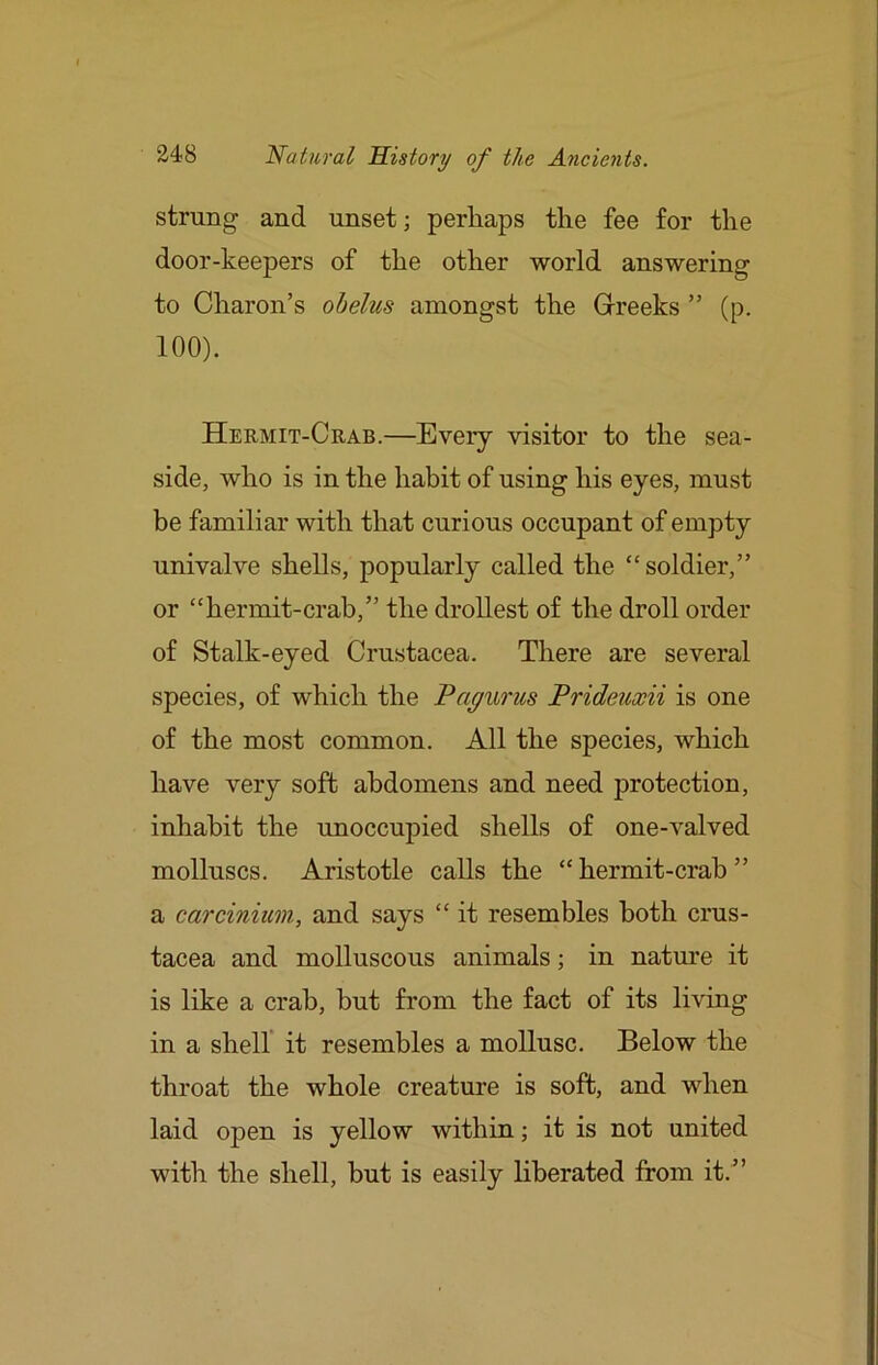 strung and unset; perhaps the fee for the door-keepers of the other world answering to Charon’s obelus amongst the Greeks ” (p. 100). Hermit-Crab.—Every visitor to the sea- side, who is in the habit of using his eyes, must be familiar with that curious occupant of empty univalve shells, popularly called the “soldier,” or “hermit-crab,” the drollest of the droll order of Stalk-eyed Crustacea. There are several species, of which the Pagurus Prideuxii is one of the most common. All the species, which have very soft abdomens and need protection, inhabit the unoccupied shells of one-valved molluscs. Aristotle calls the “hermit-crab” a carcinium, and says “ it resembles both Crus- tacea and molluscous animals; in nature it is like a crab, but from the fact of its living in a shelf it resembles a mollusc. Below the throat the whole creature is soft, and when laid open is yellow within; it is not united with the shell, but is easily liberated from it.”