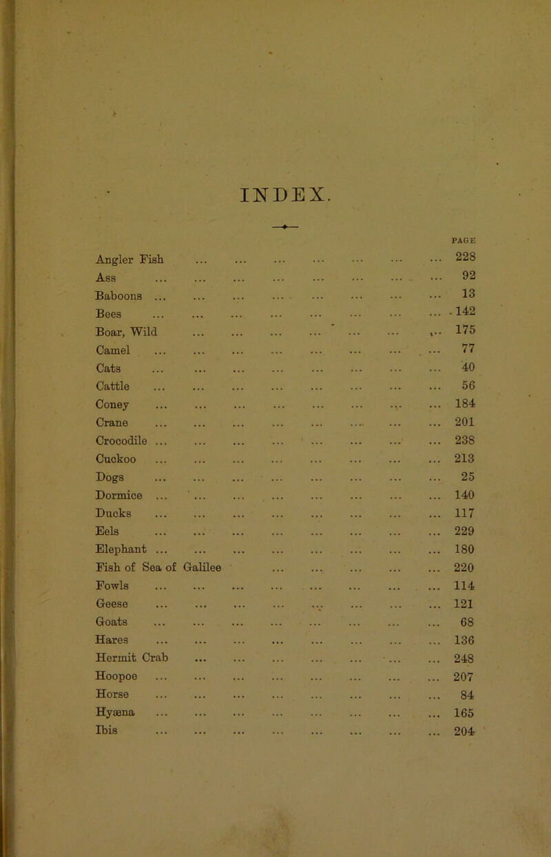 INDEX. Angler Fisli Ass Baboons ... Bees Boar, Wild Camel Cats Cattle Coney Crane Crocodile Cackoo Dogs Dormice ... ... Ducks Eels Elephant ... Fish of Sea of Galilee Fowls Geese Goats Hares Hermit Crab Hoopoe Horse Hyaena Ibis PAGE 228 92 13 . 142 175 77 40 56 184 201 238 213 25 140 117 229 180 220 114 121 68 136 248 207 84 165 204